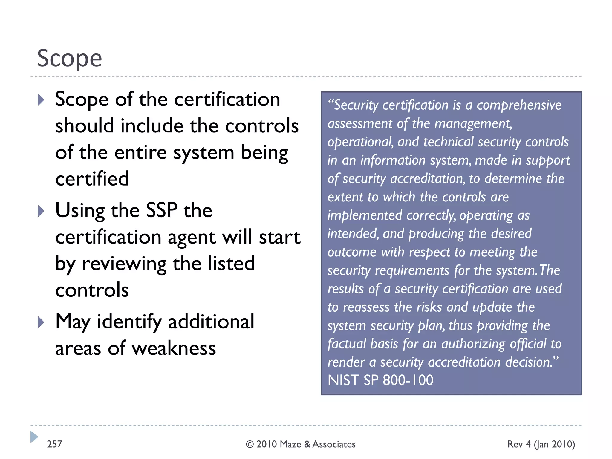 Scope
 Scope of the certification
should include the controls
of the entire system being
certified
 Using the SSP the
certification agent will start
by reviewing the listed
controls
 May identify additional
areas of weakness
“Security certification is a comprehensive
assessment of the management,
operational, and technical security controls
in an information system, made in support
of security accreditation, to determine the
extent to which the controls are
implemented correctly, operating as
intended, and producing the desired
outcome with respect to meeting the
security requirements for the system.The
results of a security certification are used
to reassess the risks and update the
system security plan, thus providing the
factual basis for an authorizing official to
render a security accreditation decision.”
NIST SP 800-100
Rev 4 (Jan 2010)257 © 2010 Maze & Associates
 