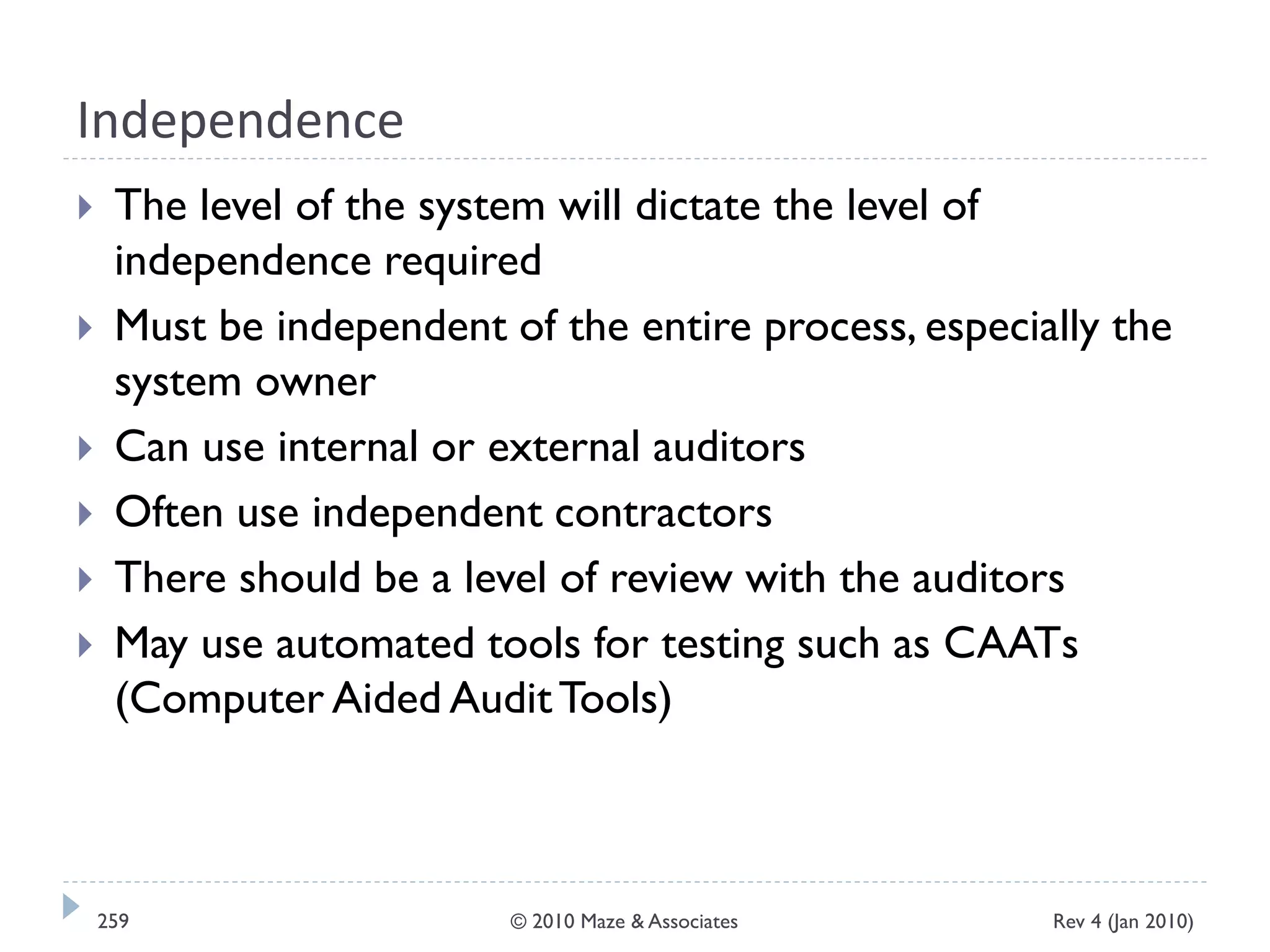 Independence
 The level of the system will dictate the level of
independence required
 Must be independent of the entire process, especially the
system owner
 Can use internal or external auditors
 Often use independent contractors
 There should be a level of review with the auditors
 May use automated tools for testing such as CAATs
(Computer Aided AuditTools)
Rev 4 (Jan 2010)259 © 2010 Maze & Associates
 