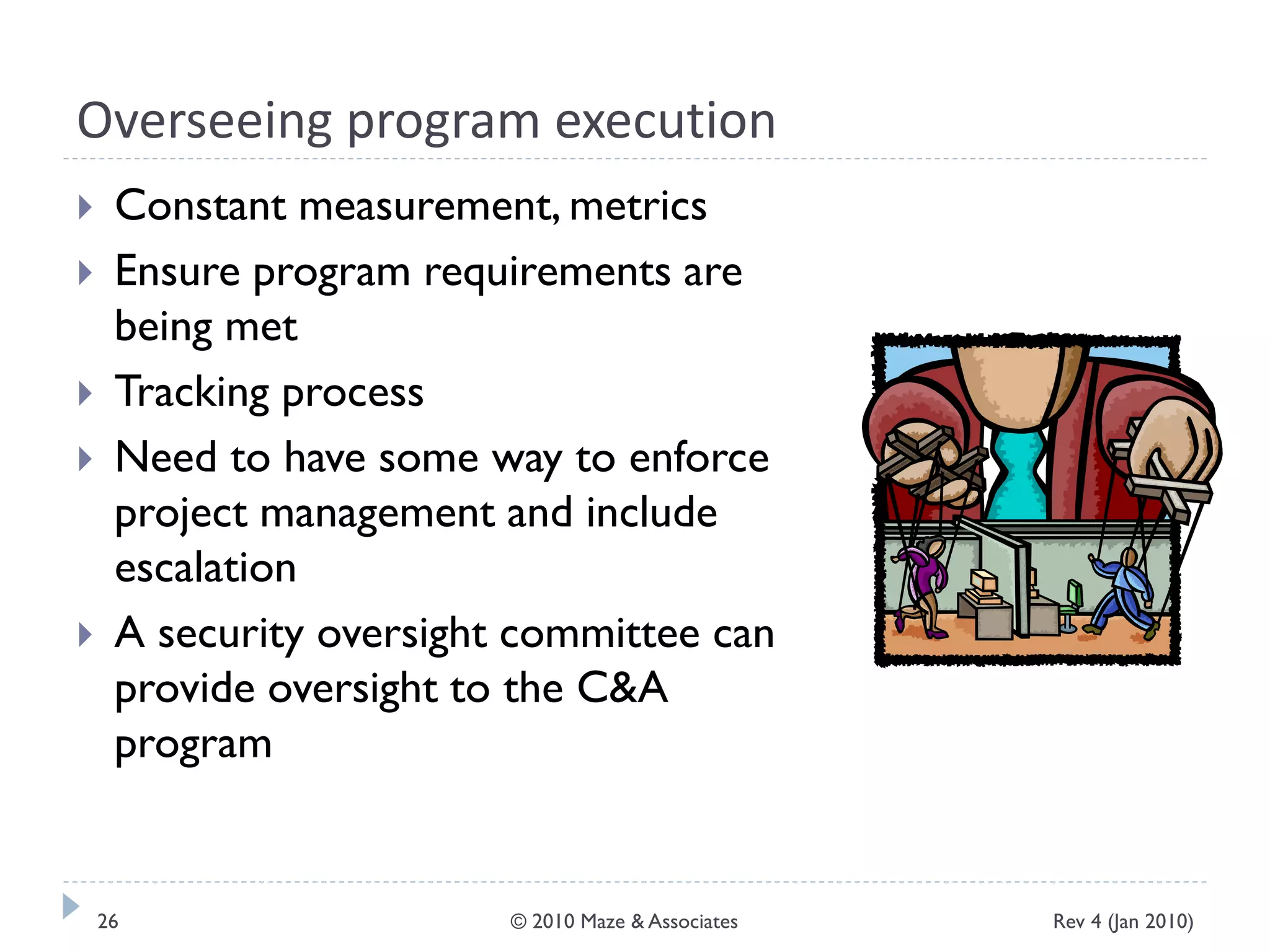 Overseeing program execution
 Constant measurement, metrics
 Ensure program requirements are
being met
 Tracking process
 Need to have some way to enforce
project management and include
escalation
 A security oversight committee can
provide oversight to the C&A
program
Rev 4 (Jan 2010)26 © 2010 Maze & Associates
 