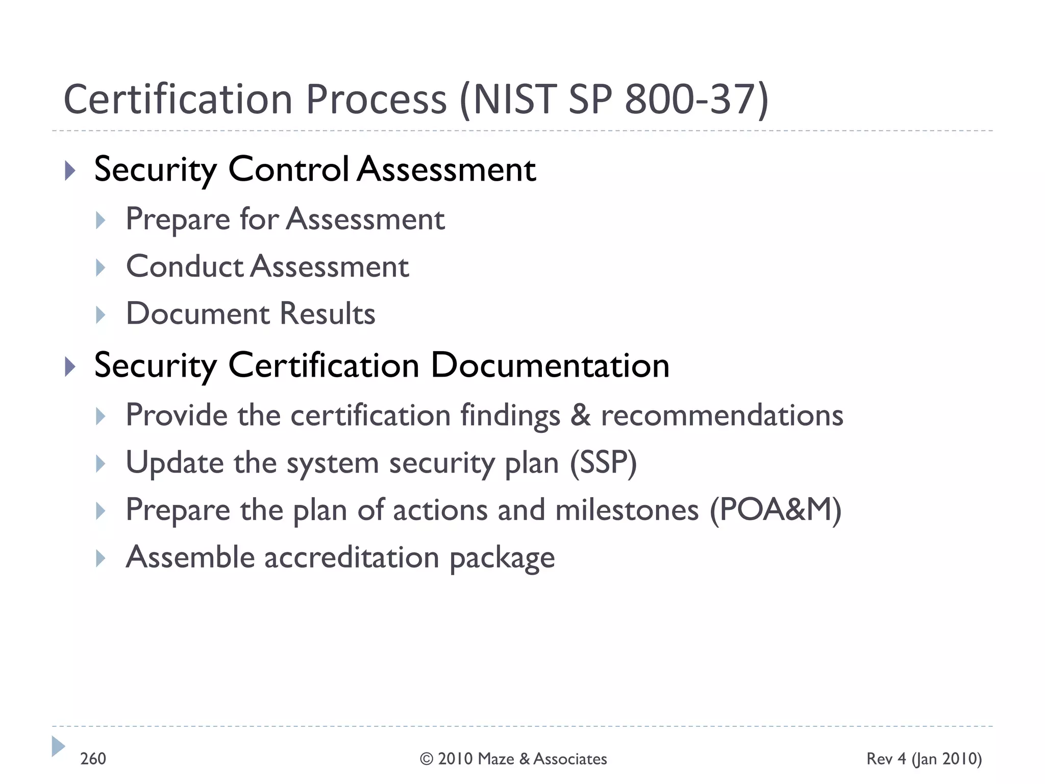 Certification Process (NIST SP 800-37)
 Security Control Assessment
 Prepare for Assessment
 Conduct Assessment
 Document Results
 Security Certification Documentation
 Provide the certification findings & recommendations
 Update the system security plan (SSP)
 Prepare the plan of actions and milestones (POA&M)
 Assemble accreditation package
Rev 4 (Jan 2010)260 © 2010 Maze & Associates
 
