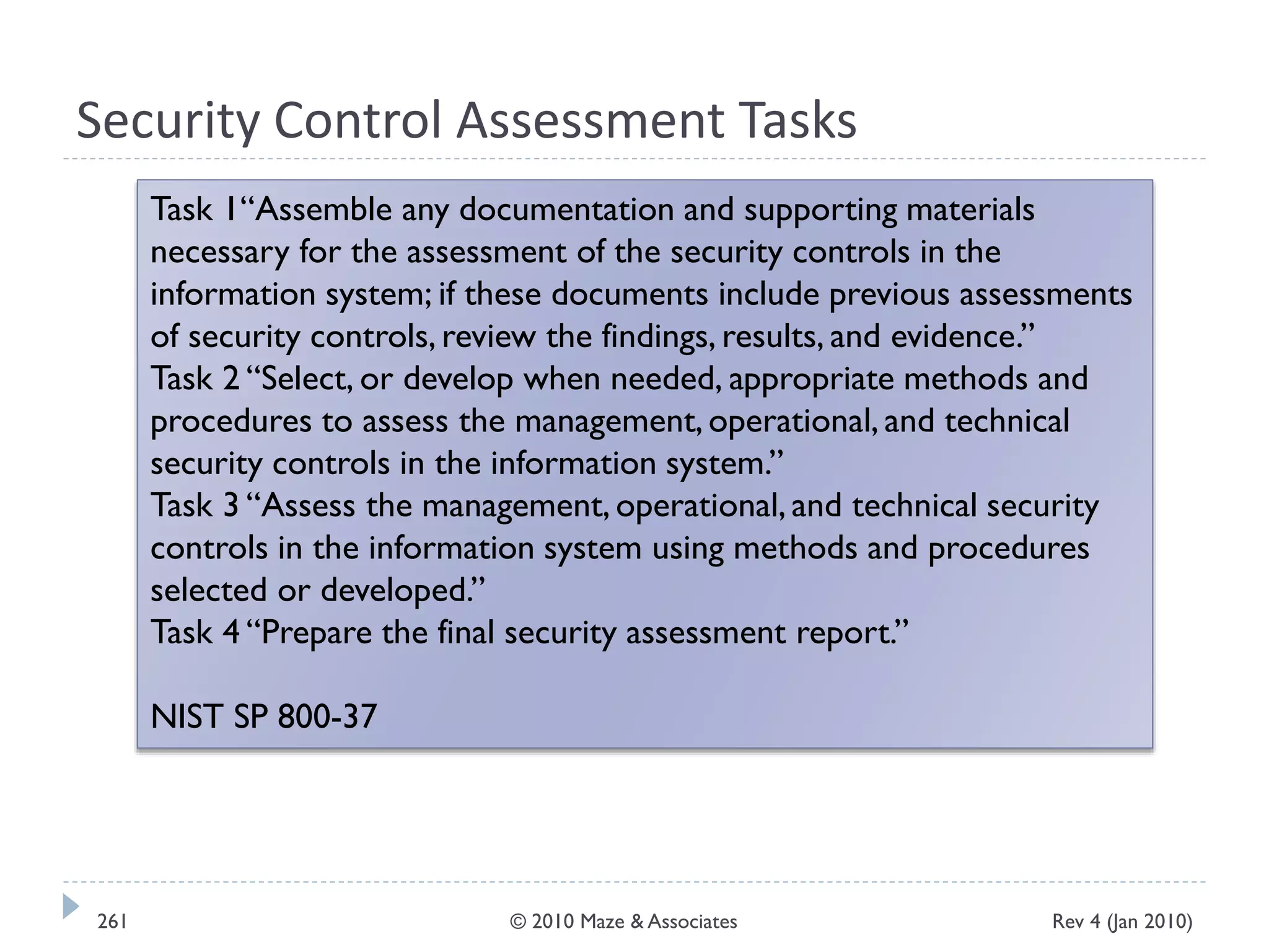 Security Control Assessment Tasks
Task 1“Assemble any documentation and supporting materials
necessary for the assessment of the security controls in the
information system; if these documents include previous assessments
of security controls, review the findings, results, and evidence.”
Task 2 “Select, or develop when needed, appropriate methods and
procedures to assess the management, operational, and technical
security controls in the information system.”
Task 3 “Assess the management, operational, and technical security
controls in the information system using methods and procedures
selected or developed.”
Task 4 “Prepare the final security assessment report.”
NIST SP 800-37
Rev 4 (Jan 2010)261 © 2010 Maze & Associates
 