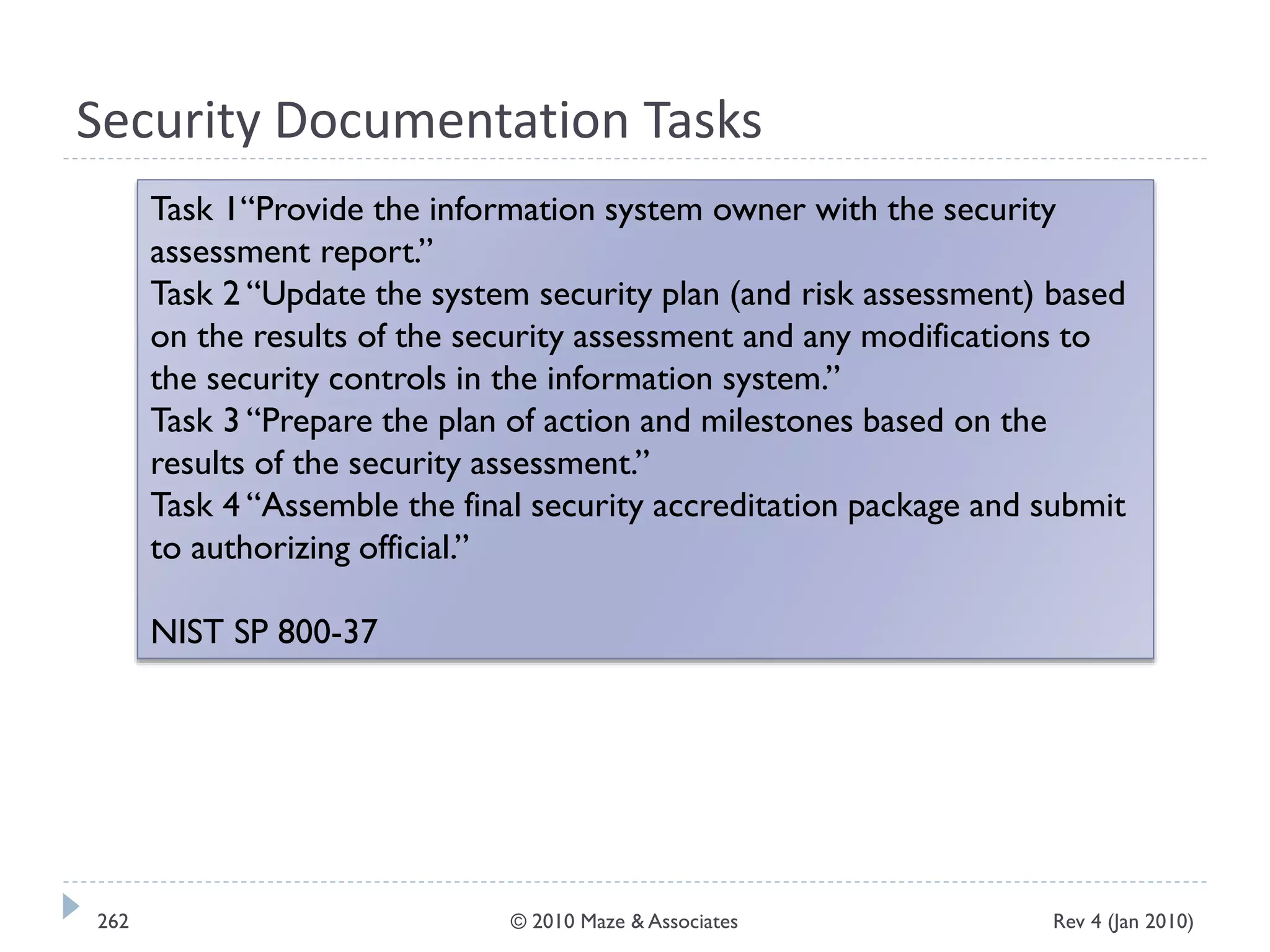 Security Documentation Tasks
Task 1“Provide the information system owner with the security
assessment report.”
Task 2 “Update the system security plan (and risk assessment) based
on the results of the security assessment and any modifications to
the security controls in the information system.”
Task 3 “Prepare the plan of action and milestones based on the
results of the security assessment.”
Task 4 “Assemble the final security accreditation package and submit
to authorizing official.”
NIST SP 800-37
Rev 4 (Jan 2010)262 © 2010 Maze & Associates
 