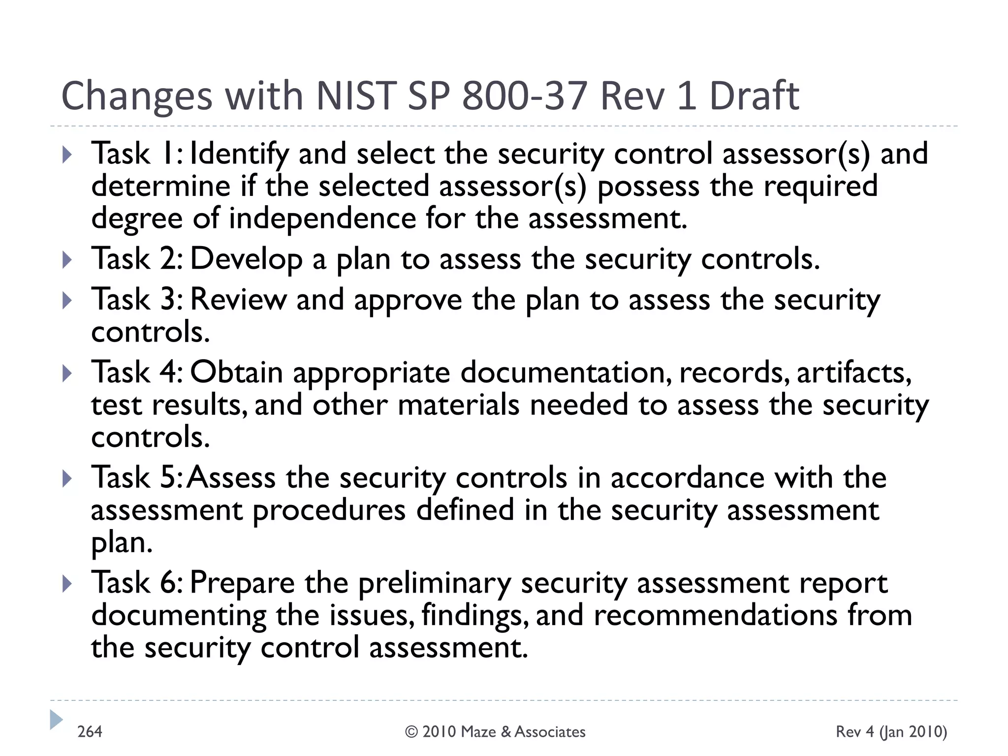 Changes with NIST SP 800-37 Rev 1 Draft
 Task 1: Identify and select the security control assessor(s) and
determine if the selected assessor(s) possess the required
degree of independence for the assessment.
 Task 2: Develop a plan to assess the security controls.
 Task 3: Review and approve the plan to assess the security
controls.
 Task 4: Obtain appropriate documentation, records, artifacts,
test results, and other materials needed to assess the security
controls.
 Task 5:Assess the security controls in accordance with the
assessment procedures defined in the security assessment
plan.
 Task 6: Prepare the preliminary security assessment report
documenting the issues, findings, and recommendations from
the security control assessment.
Rev 4 (Jan 2010)264 © 2010 Maze & Associates
 