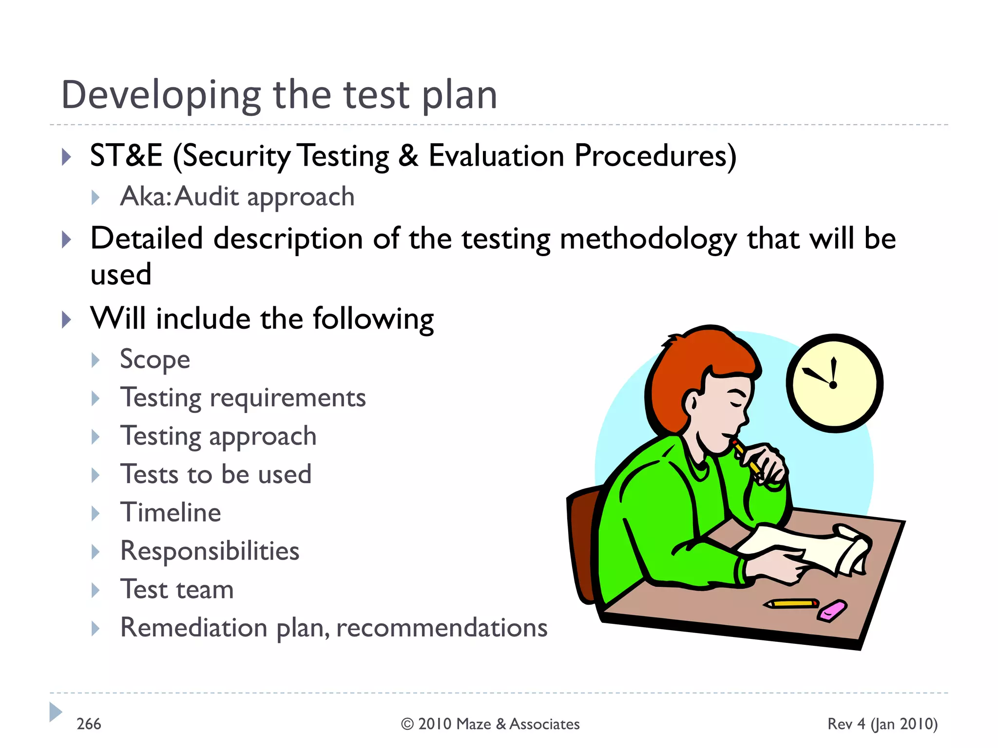 Developing the test plan
 ST&E (SecurityTesting & Evaluation Procedures)
 Aka:Audit approach
 Detailed description of the testing methodology that will be
used
 Will include the following
 Scope
 Testing requirements
 Testing approach
 Tests to be used
 Timeline
 Responsibilities
 Test team
 Remediation plan, recommendations
Rev 4 (Jan 2010)266 © 2010 Maze & Associates
 