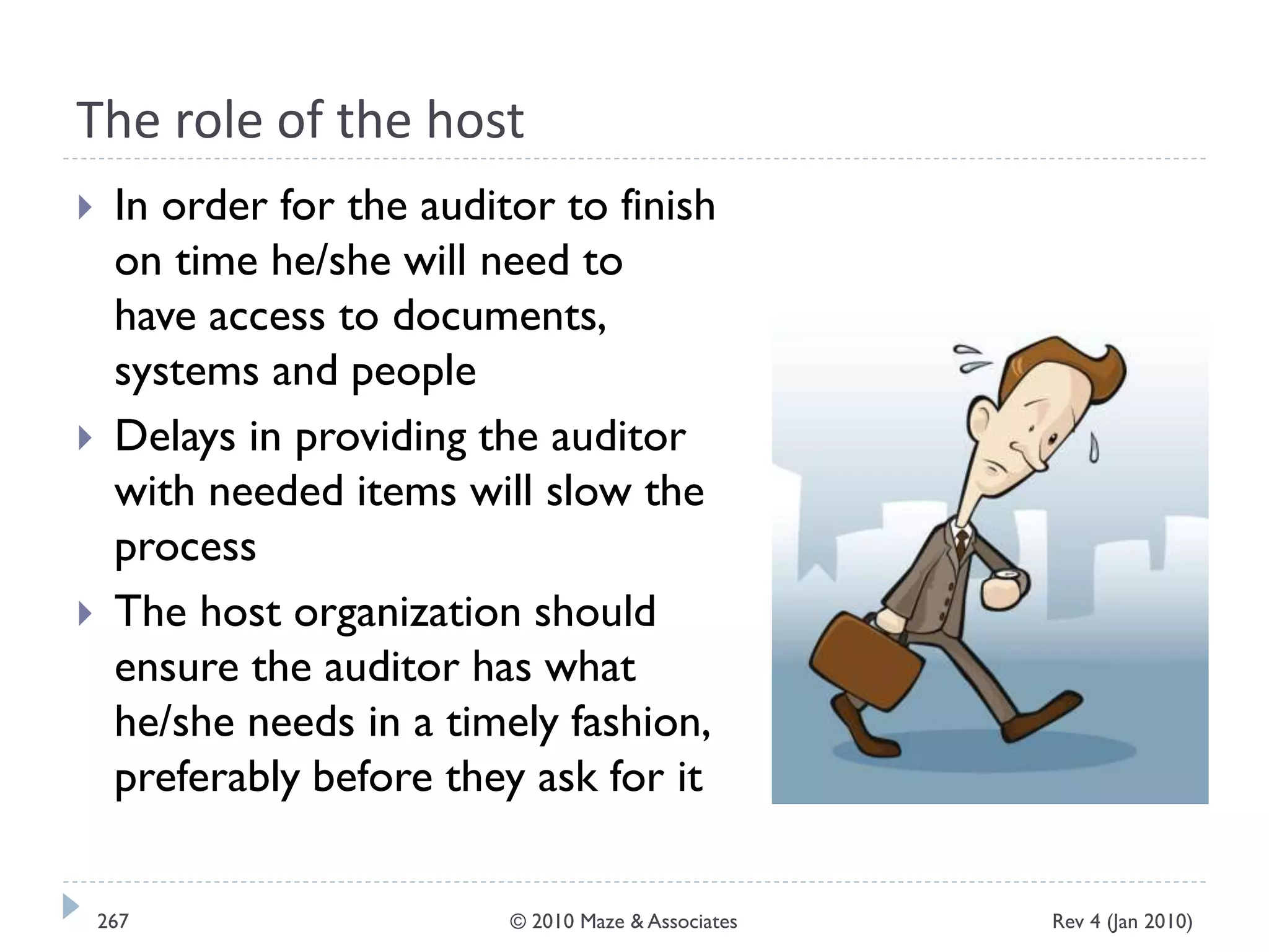 The role of the host
 In order for the auditor to finish
on time he/she will need to
have access to documents,
systems and people
 Delays in providing the auditor
with needed items will slow the
process
 The host organization should
ensure the auditor has what
he/she needs in a timely fashion,
preferably before they ask for it
Rev 4 (Jan 2010)267 © 2010 Maze & Associates
 