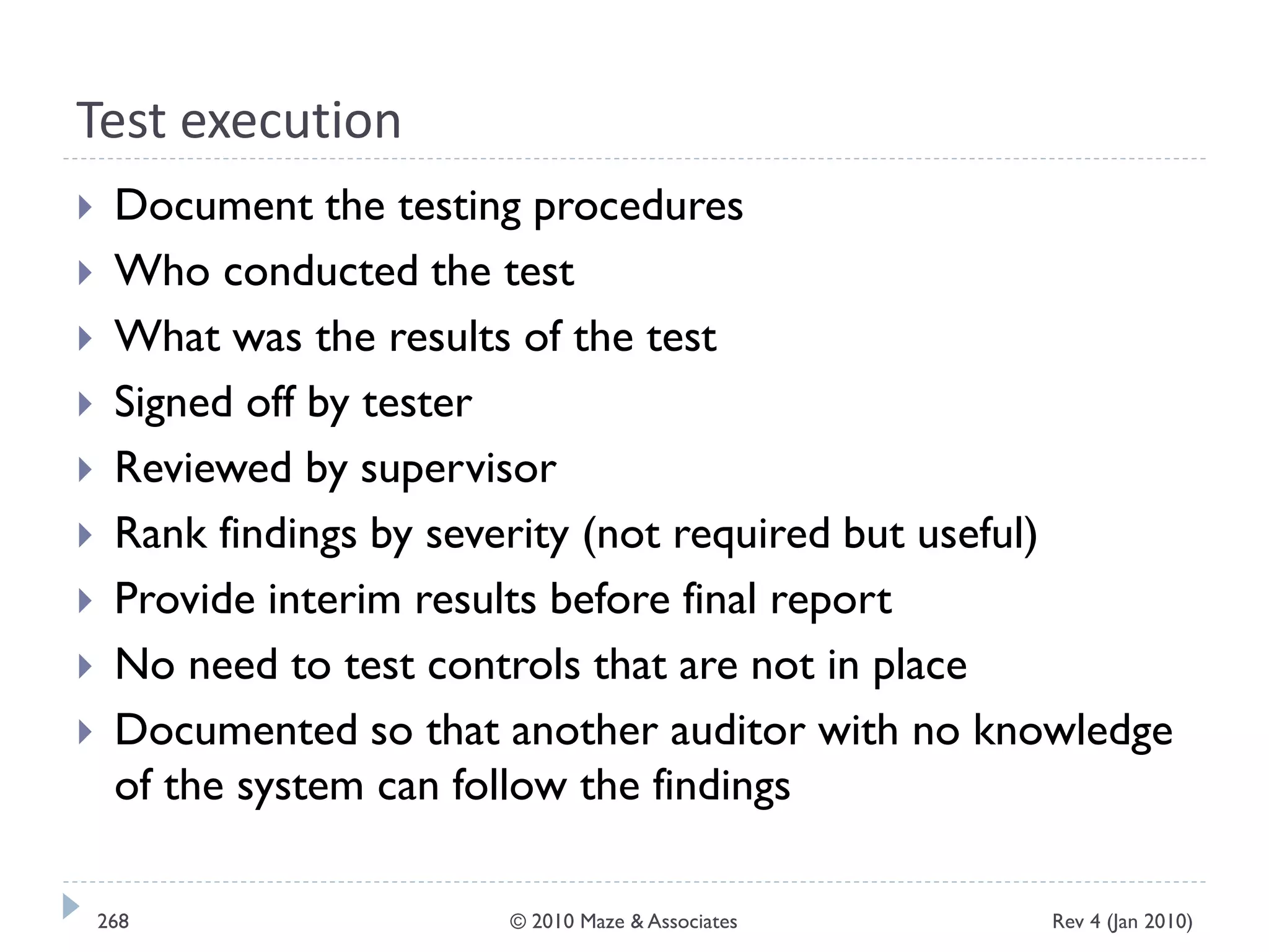 Test execution
 Document the testing procedures
 Who conducted the test
 What was the results of the test
 Signed off by tester
 Reviewed by supervisor
 Rank findings by severity (not required but useful)
 Provide interim results before final report
 No need to test controls that are not in place
 Documented so that another auditor with no knowledge
of the system can follow the findings
Rev 4 (Jan 2010)268 © 2010 Maze & Associates
 