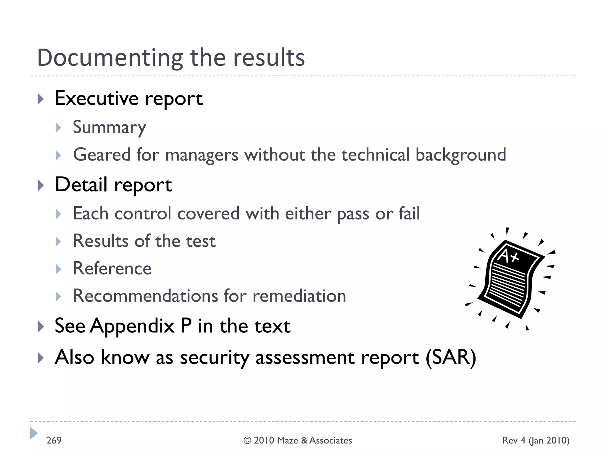 Documenting the results
 Executive report
 Summary
 Geared for managers without the technical background
 Detail report
 Each control covered with either pass or fail
 Results of the test
 Reference
 Recommendations for remediation
 See Appendix P in the text
 Also know as security assessment report (SAR)
Rev 4 (Jan 2010)269 © 2010 Maze & Associates
 