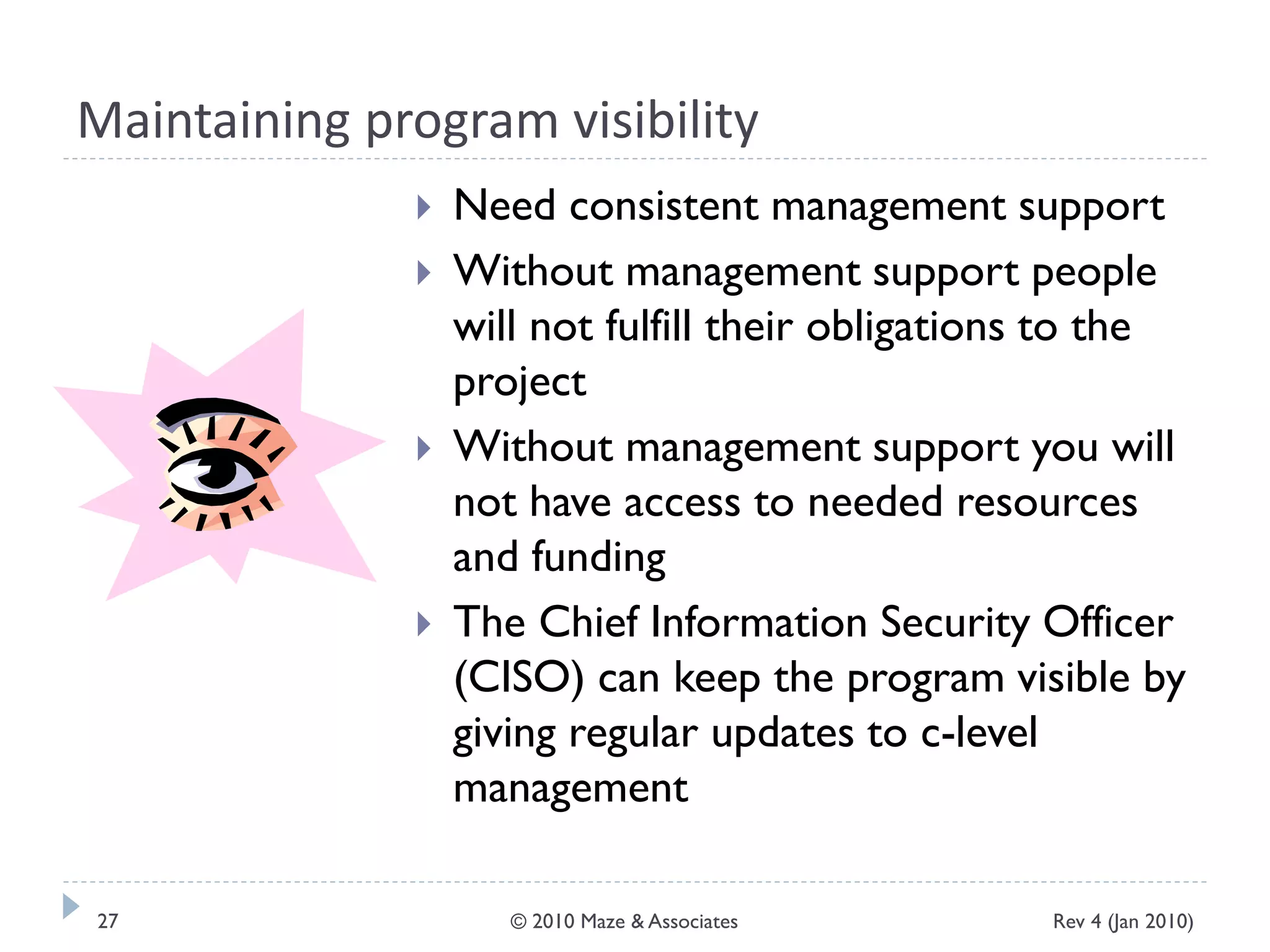 Maintaining program visibility
 Need consistent management support
 Without management support people
will not fulfill their obligations to the
project
 Without management support you will
not have access to needed resources
and funding
 The Chief Information Security Officer
(CISO) can keep the program visible by
giving regular updates to c-level
management
Rev 4 (Jan 2010)27 © 2010 Maze & Associates
 