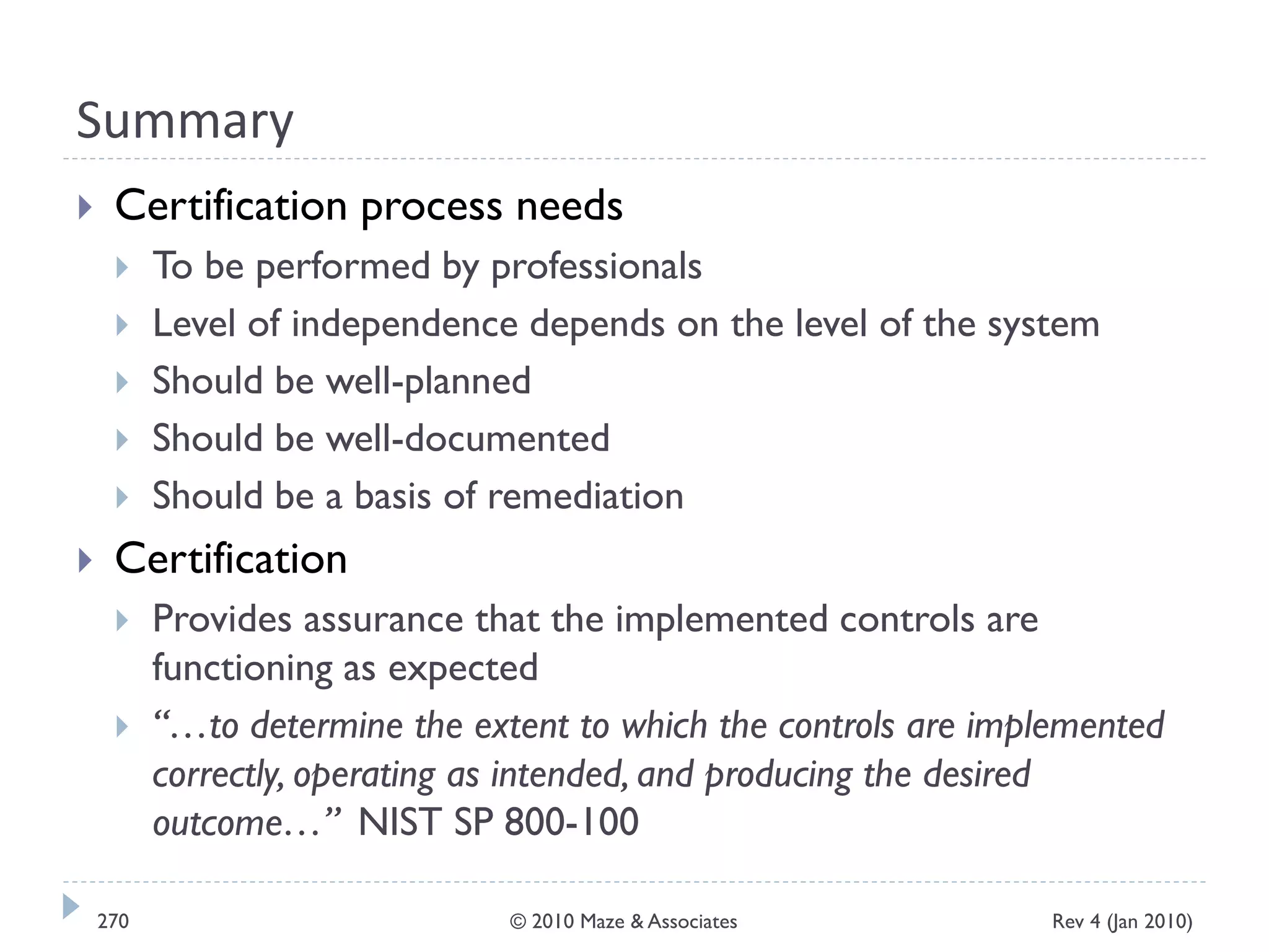 Summary
 Certification process needs
 To be performed by professionals
 Level of independence depends on the level of the system
 Should be well-planned
 Should be well-documented
 Should be a basis of remediation
 Certification
 Provides assurance that the implemented controls are
functioning as expected
 “…to determine the extent to which the controls are implemented
correctly, operating as intended, and producing the desired
outcome…” NIST SP 800-100
Rev 4 (Jan 2010)270 © 2010 Maze & Associates
 