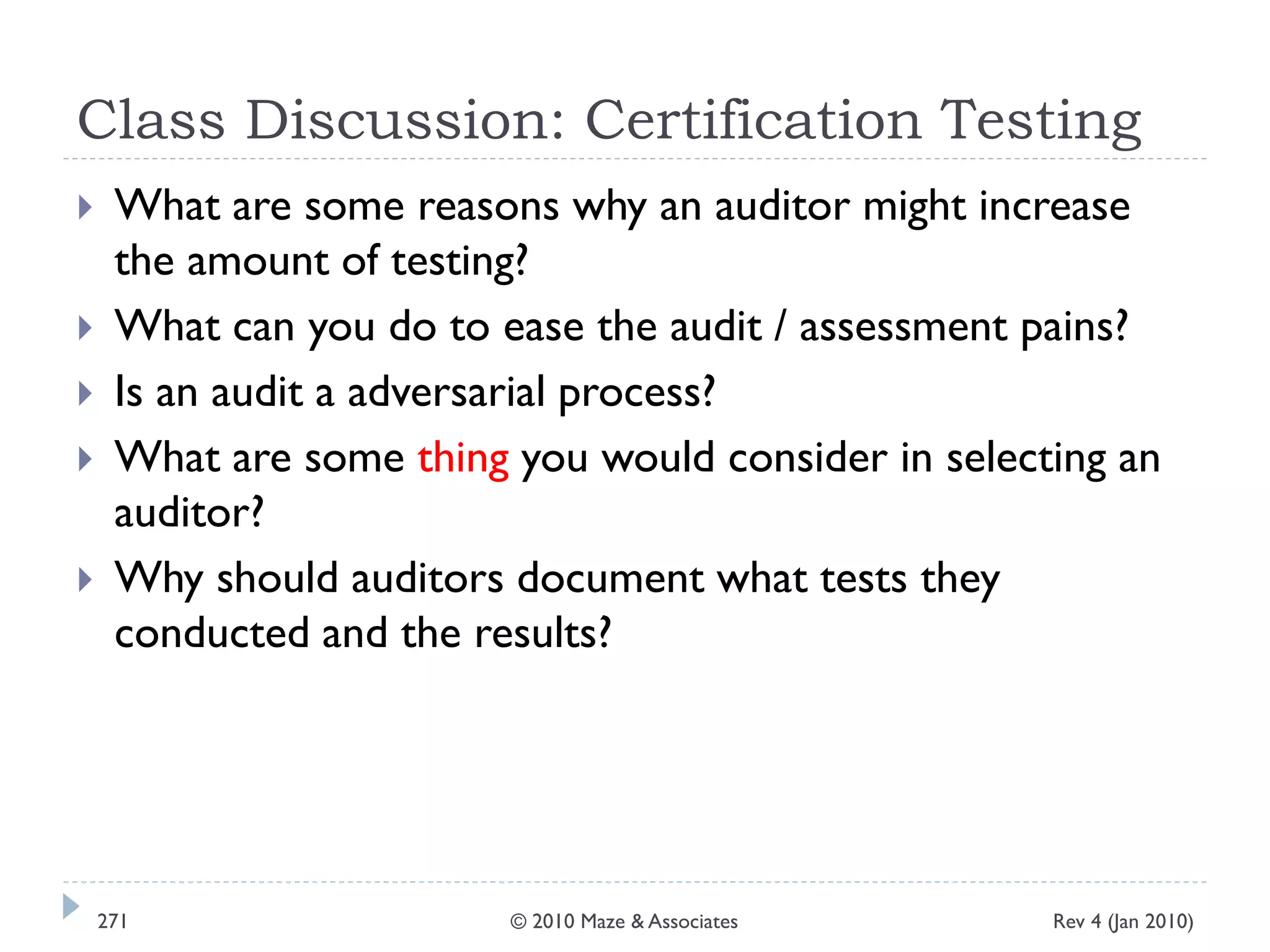 Class Discussion: Certification Testing
 What are some reasons why an auditor might increase
the amount of testing?
 What can you do to ease the audit / assessment pains?
 Is an audit a adversarial process?
 What are some thing you would consider in selecting an
auditor?
 Why should auditors document what tests they
conducted and the results?
Rev 4 (Jan 2010)271 © 2010 Maze & Associates
 