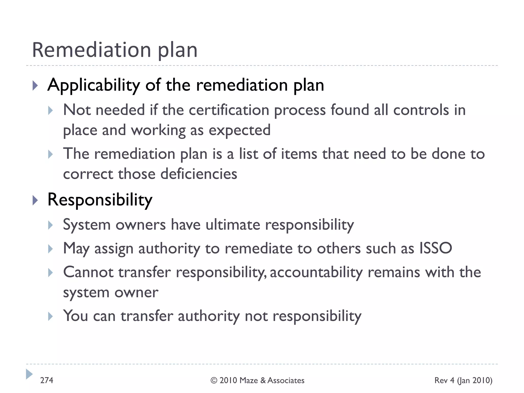 Remediation plan
 Applicability of the remediation plan
 Not needed if the certification process found all controls in
place and working as expected
 The remediation plan is a list of items that need to be done to
correct those deficiencies
 Responsibility
 System owners have ultimate responsibility
 May assign authority to remediate to others such as ISSO
 Cannot transfer responsibility, accountability remains with the
system owner
 You can transfer authority not responsibility
Rev 4 (Jan 2010)274 © 2010 Maze & Associates
 