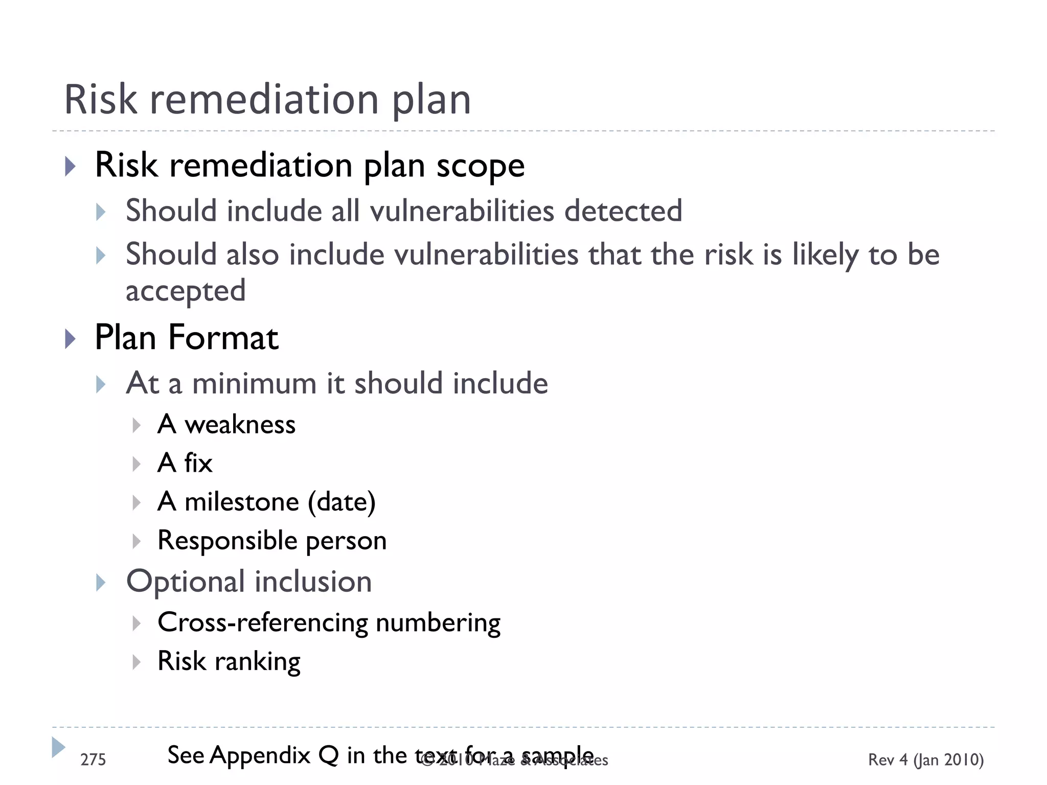 Risk remediation plan
 Risk remediation plan scope
 Should include all vulnerabilities detected
 Should also include vulnerabilities that the risk is likely to be
accepted
 Plan Format
 At a minimum it should include
 A weakness
 A fix
 A milestone (date)
 Responsible person
 Optional inclusion
 Cross-referencing numbering
 Risk ranking
See Appendix Q in the text for a sample Rev 4 (Jan 2010)275 © 2010 Maze & Associates
 