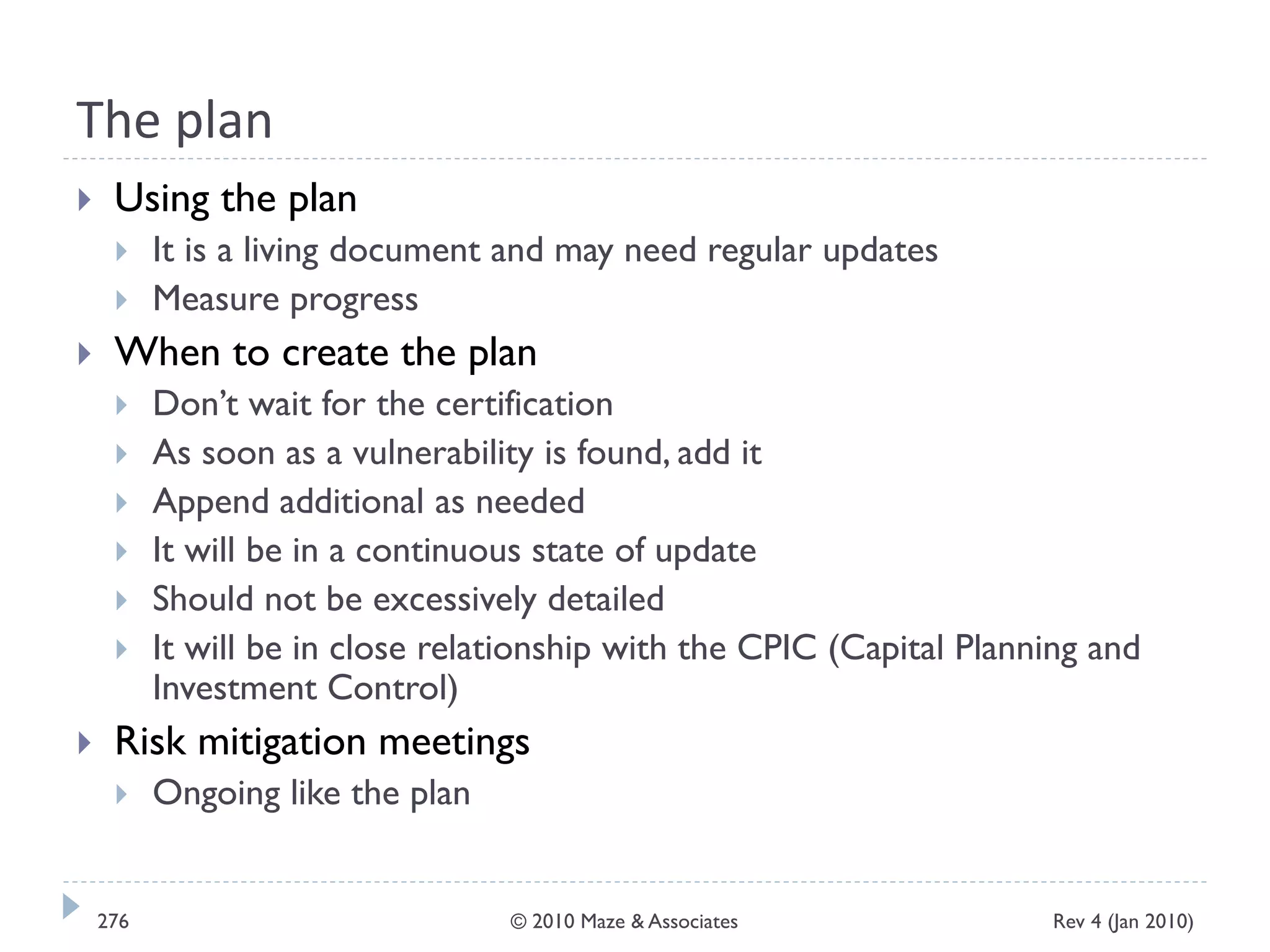The plan
 Using the plan
 It is a living document and may need regular updates
 Measure progress
 When to create the plan
 Don’t wait for the certification
 As soon as a vulnerability is found, add it
 Append additional as needed
 It will be in a continuous state of update
 Should not be excessively detailed
 It will be in close relationship with the CPIC (Capital Planning and
Investment Control)
 Risk mitigation meetings
 Ongoing like the plan
Rev 4 (Jan 2010)276 © 2010 Maze & Associates
 