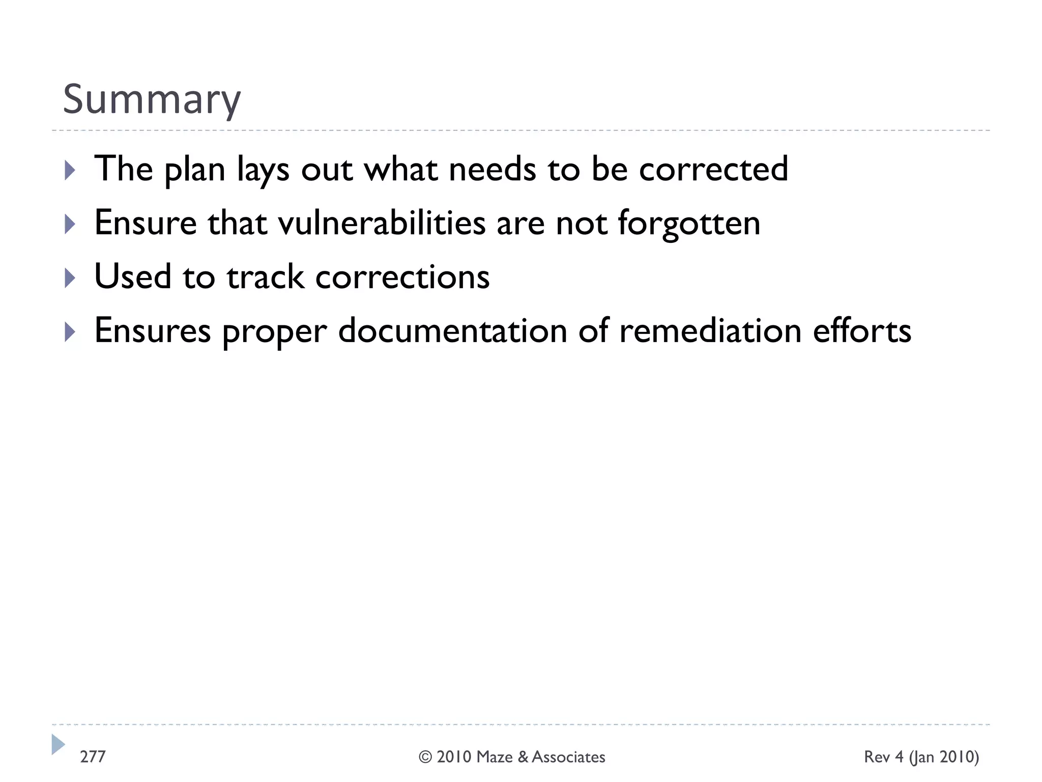 Summary
 The plan lays out what needs to be corrected
 Ensure that vulnerabilities are not forgotten
 Used to track corrections
 Ensures proper documentation of remediation efforts
Rev 4 (Jan 2010)277 © 2010 Maze & Associates
 