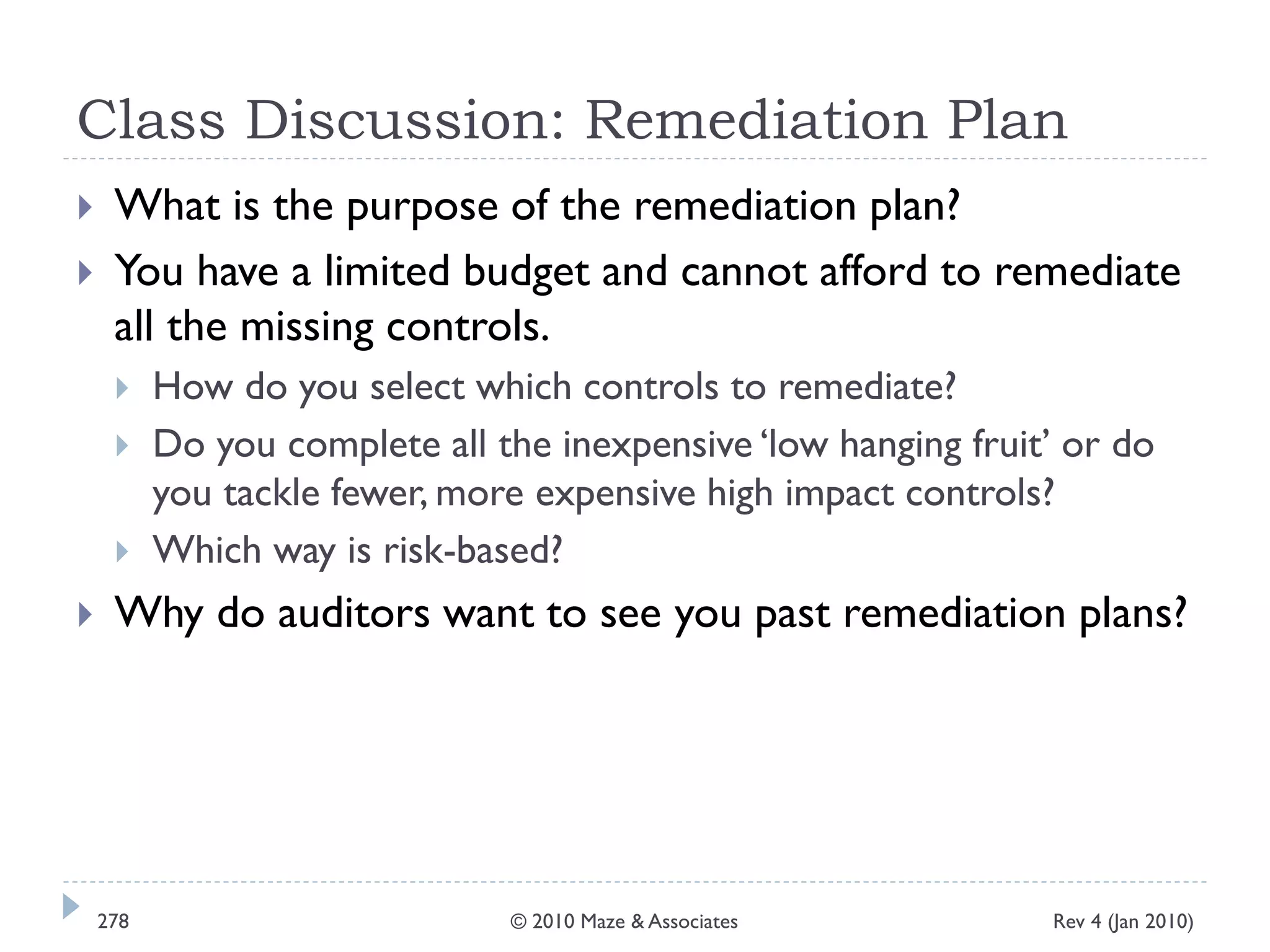 Class Discussion: Remediation Plan
 What is the purpose of the remediation plan?
 You have a limited budget and cannot afford to remediate
all the missing controls.
 How do you select which controls to remediate?
 Do you complete all the inexpensive ‘low hanging fruit’ or do
you tackle fewer, more expensive high impact controls?
 Which way is risk-based?
 Why do auditors want to see you past remediation plans?
Rev 4 (Jan 2010)278 © 2010 Maze & Associates
 