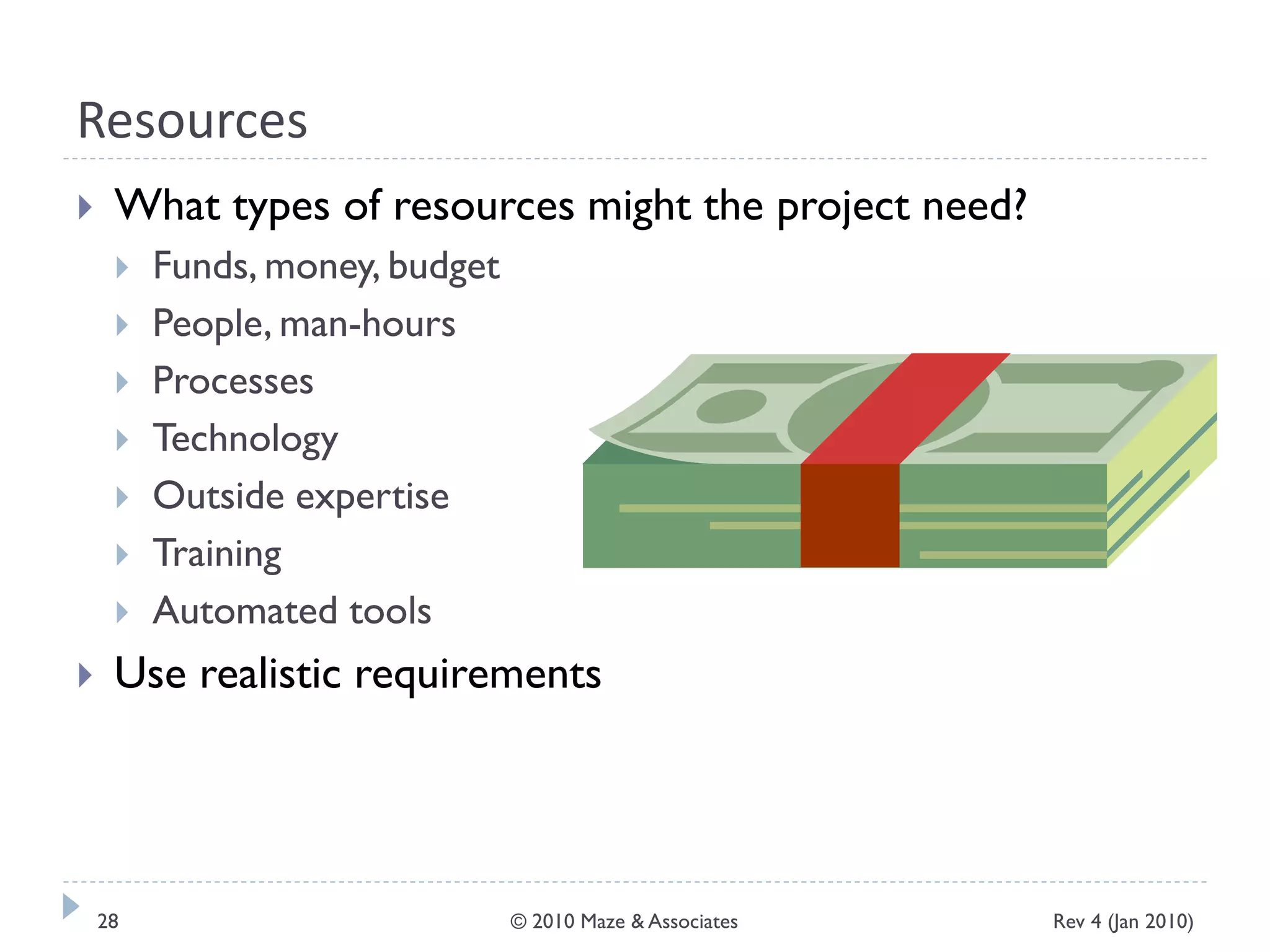 Resources
 What types of resources might the project need?
 Funds, money, budget
 People, man-hours
 Processes
 Technology
 Outside expertise
 Training
 Automated tools
 Use realistic requirements
Rev 4 (Jan 2010)28 © 2010 Maze & Associates
 