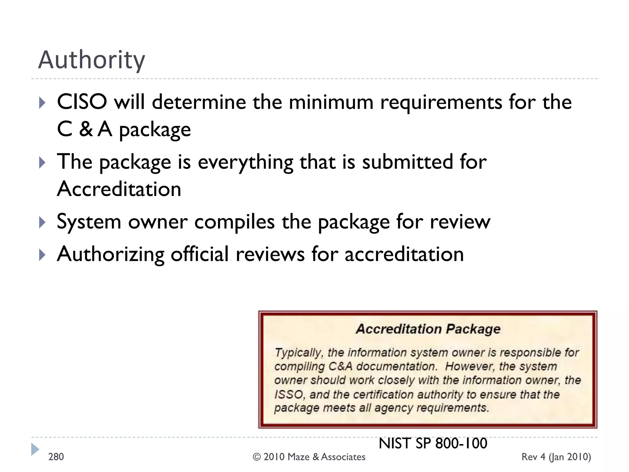 Authority
 CISO will determine the minimum requirements for the
C & A package
 The package is everything that is submitted for
Accreditation
 System owner compiles the package for review
 Authorizing official reviews for accreditation
NIST SP 800-100
Rev 4 (Jan 2010)280 © 2010 Maze & Associates
 