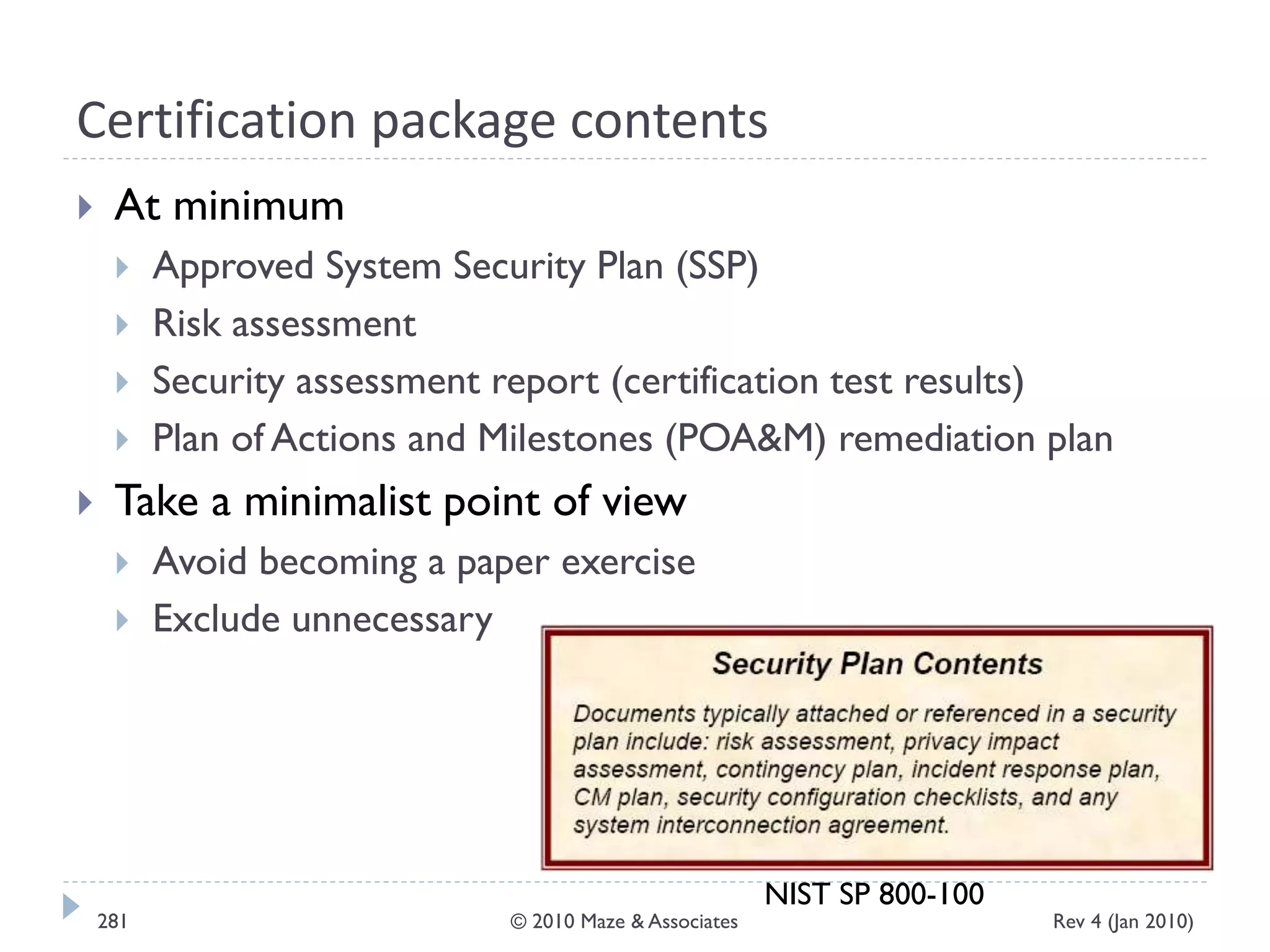 Certification package contents
 At minimum
 Approved System Security Plan (SSP)
 Risk assessment
 Security assessment report (certification test results)
 Plan of Actions and Milestones (POA&M) remediation plan
 Take a minimalist point of view
 Avoid becoming a paper exercise
 Exclude unnecessary
NIST SP 800-100
Rev 4 (Jan 2010)281 © 2010 Maze & Associates
 