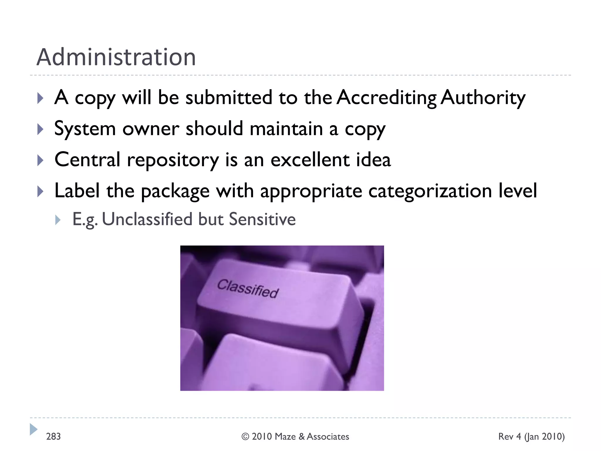 Administration
 A copy will be submitted to the Accrediting Authority
 System owner should maintain a copy
 Central repository is an excellent idea
 Label the package with appropriate categorization level
 E.g. Unclassified but Sensitive
Rev 4 (Jan 2010)283 © 2010 Maze & Associates
 
