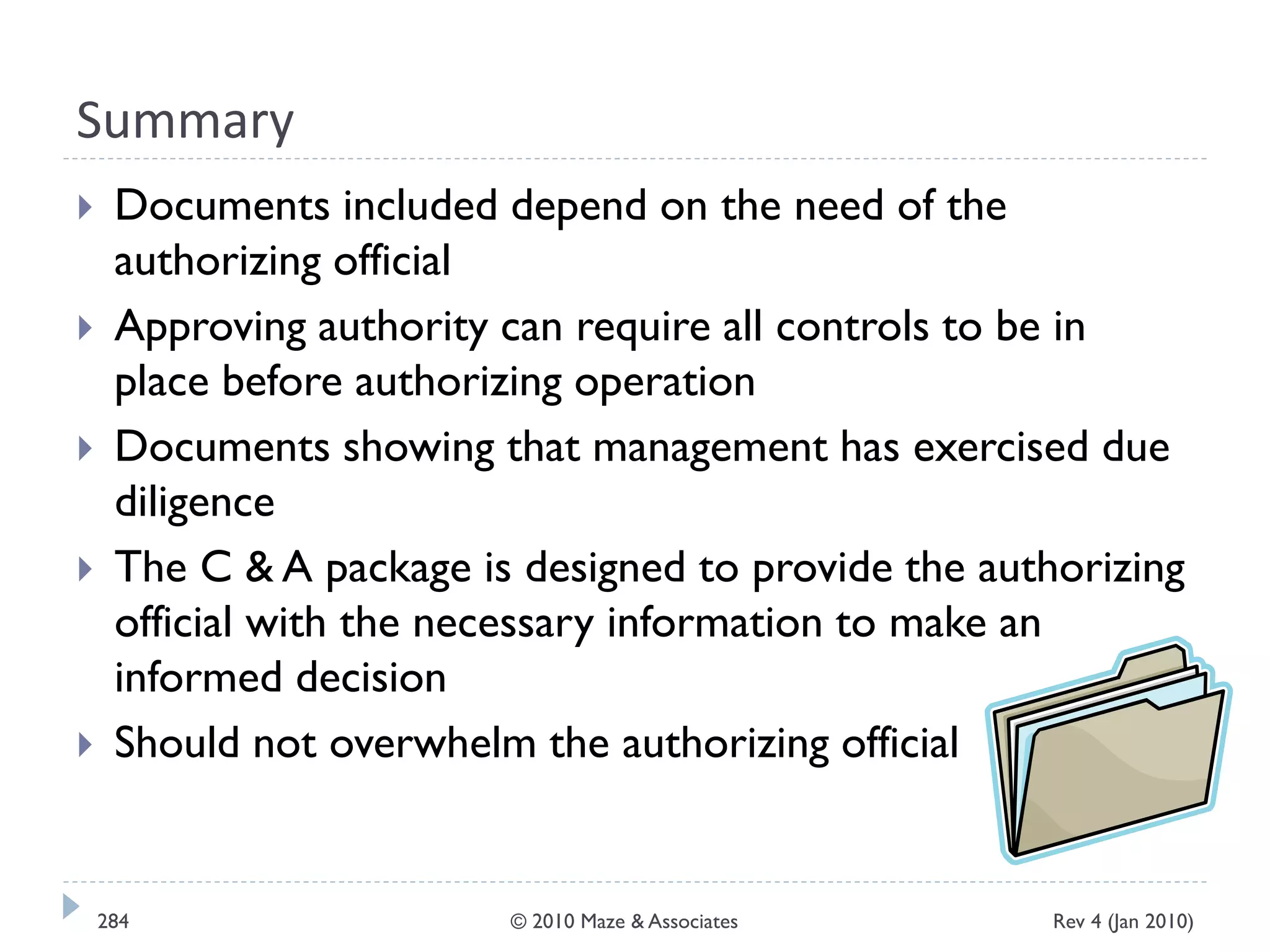 Summary
 Documents included depend on the need of the
authorizing official
 Approving authority can require all controls to be in
place before authorizing operation
 Documents showing that management has exercised due
diligence
 The C & A package is designed to provide the authorizing
official with the necessary information to make an
informed decision
 Should not overwhelm the authorizing official
Rev 4 (Jan 2010)284 © 2010 Maze & Associates
 