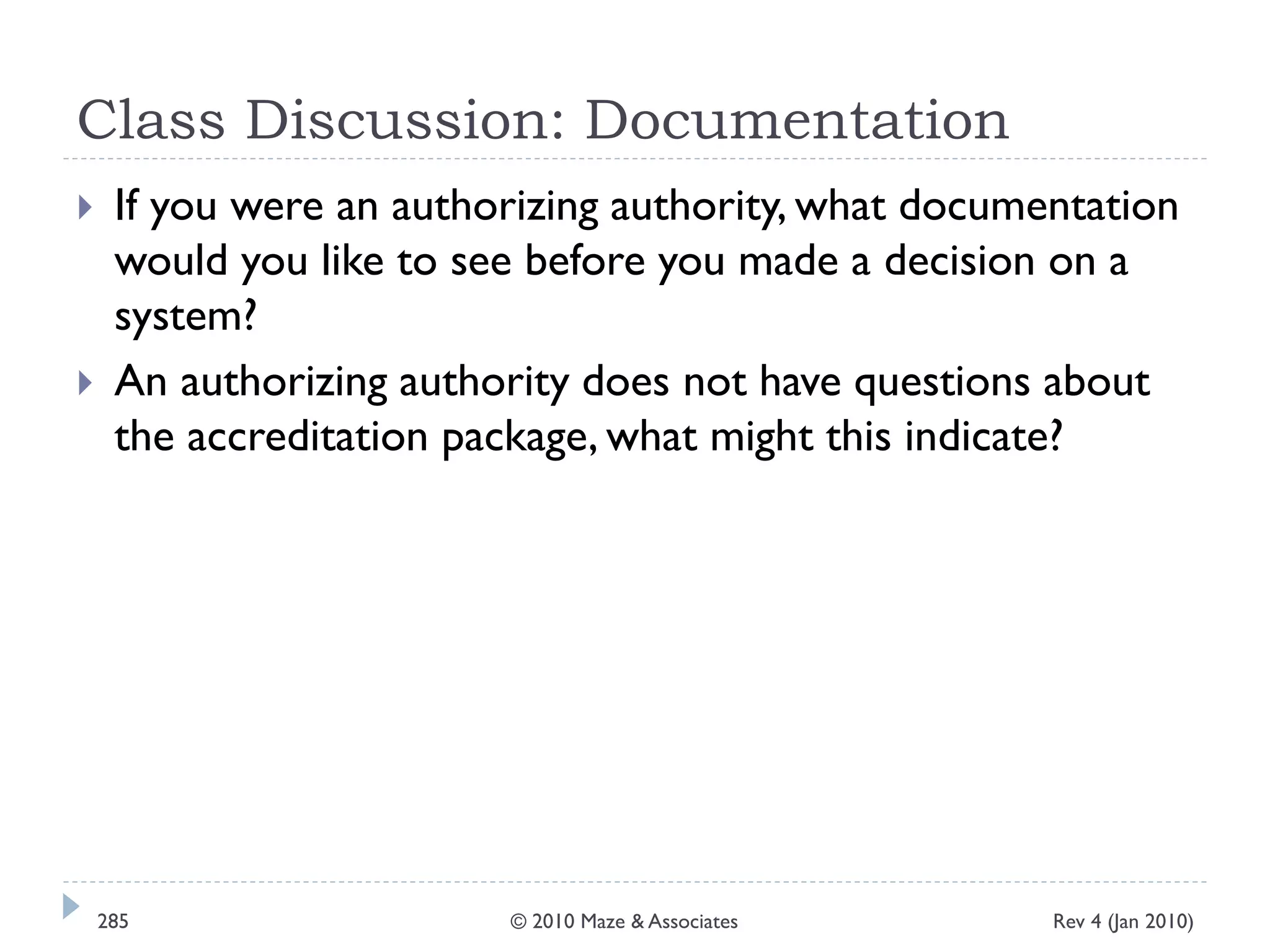 Class Discussion: Documentation
 If you were an authorizing authority, what documentation
would you like to see before you made a decision on a
system?
 An authorizing authority does not have questions about
the accreditation package, what might this indicate?
Rev 4 (Jan 2010)285 © 2010 Maze & Associates
 