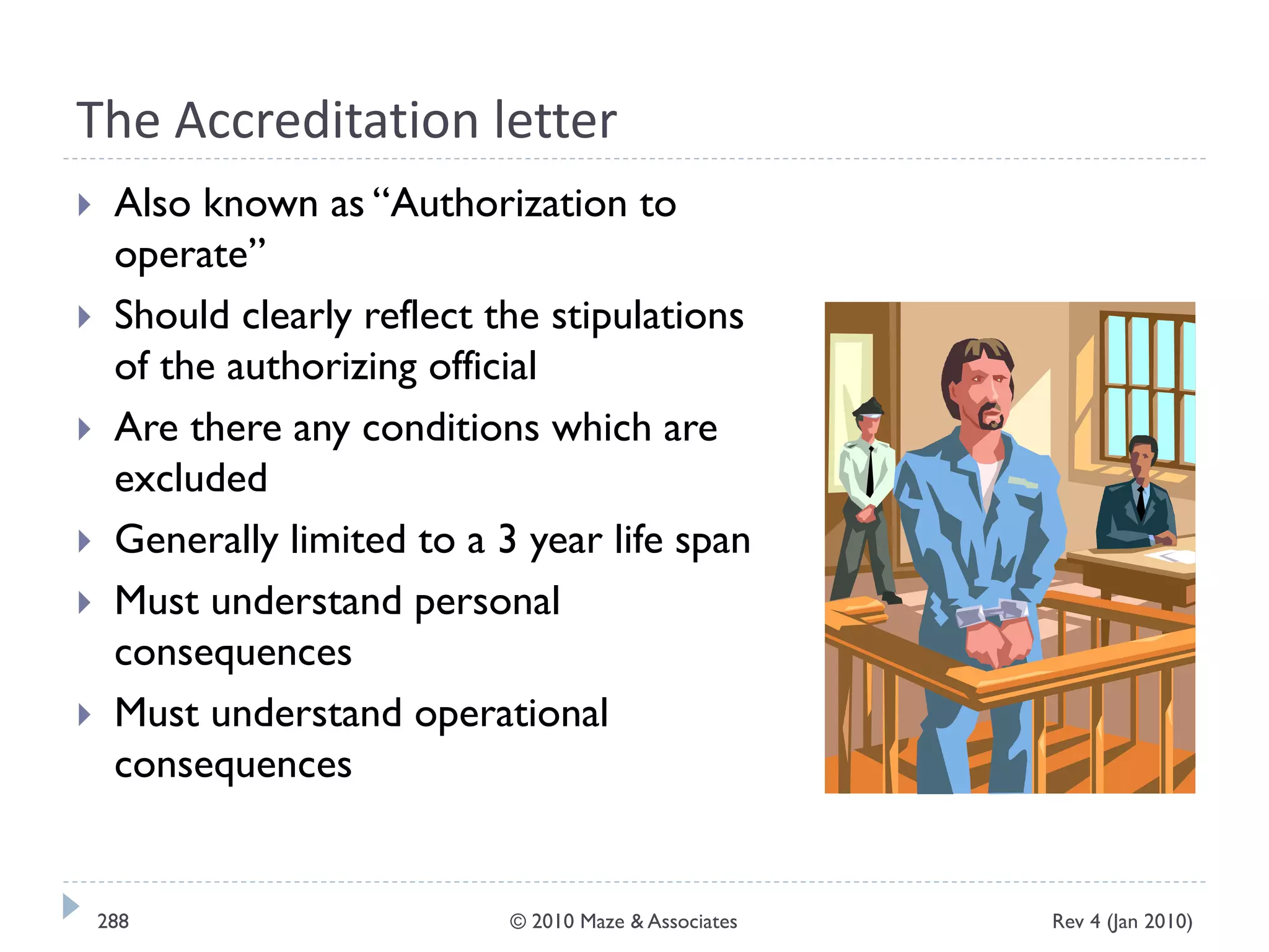 The Accreditation letter
 Also known as “Authorization to
operate”
 Should clearly reflect the stipulations
of the authorizing official
 Are there any conditions which are
excluded
 Generally limited to a 3 year life span
 Must understand personal
consequences
 Must understand operational
consequences
Rev 4 (Jan 2010)288 © 2010 Maze & Associates
 
