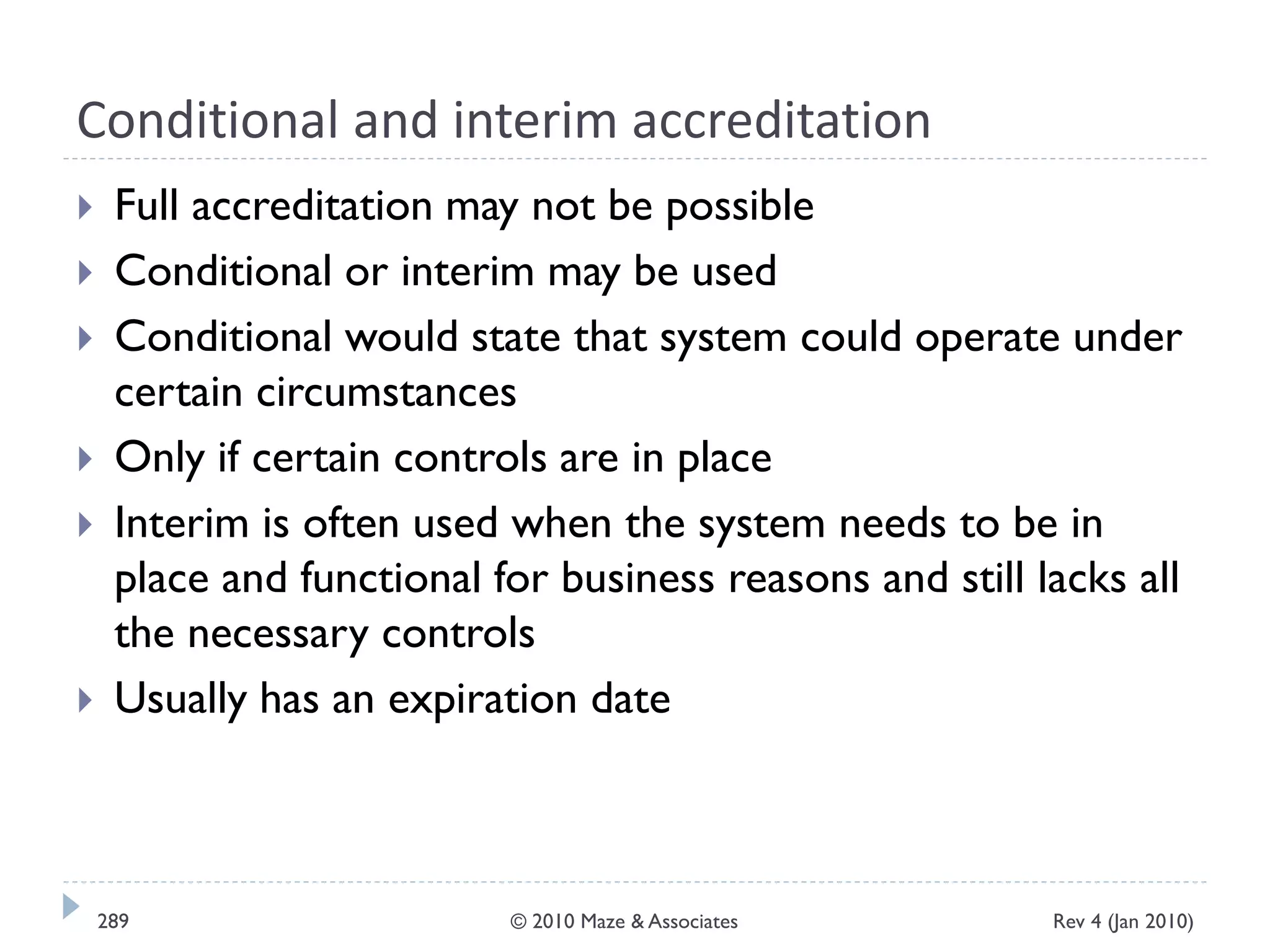 Conditional and interim accreditation
 Full accreditation may not be possible
 Conditional or interim may be used
 Conditional would state that system could operate under
certain circumstances
 Only if certain controls are in place
 Interim is often used when the system needs to be in
place and functional for business reasons and still lacks all
the necessary controls
 Usually has an expiration date
Rev 4 (Jan 2010)289 © 2010 Maze & Associates
 