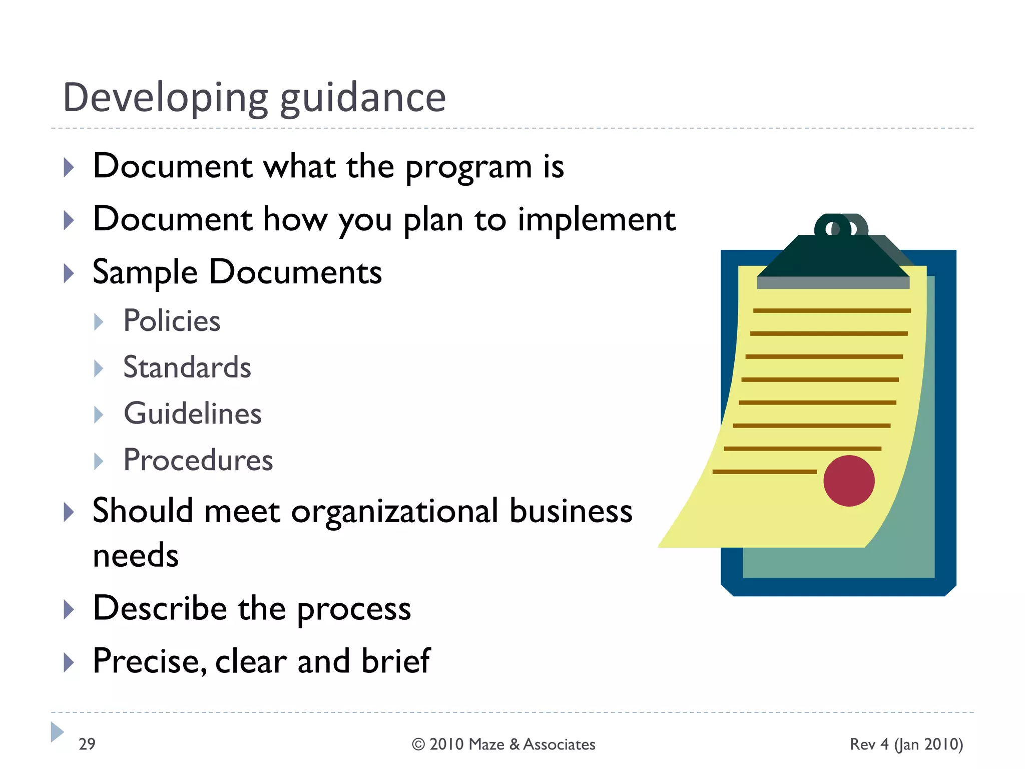 Developing guidance
 Document what the program is
 Document how you plan to implement
 Sample Documents
 Policies
 Standards
 Guidelines
 Procedures
 Should meet organizational business
needs
 Describe the process
 Precise, clear and brief
Rev 4 (Jan 2010)29 © 2010 Maze & Associates
 