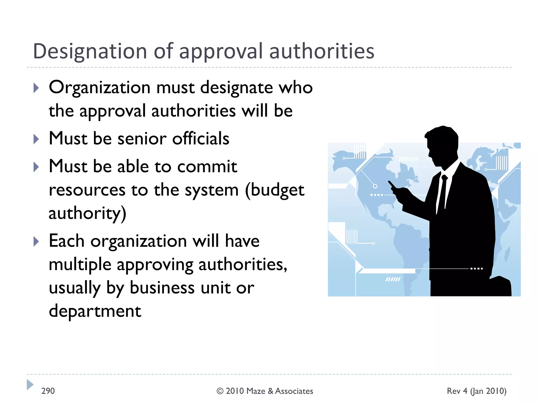 Designation of approval authorities
 Organization must designate who
the approval authorities will be
 Must be senior officials
 Must be able to commit
resources to the system (budget
authority)
 Each organization will have
multiple approving authorities,
usually by business unit or
department
Rev 4 (Jan 2010)290 © 2010 Maze & Associates
 