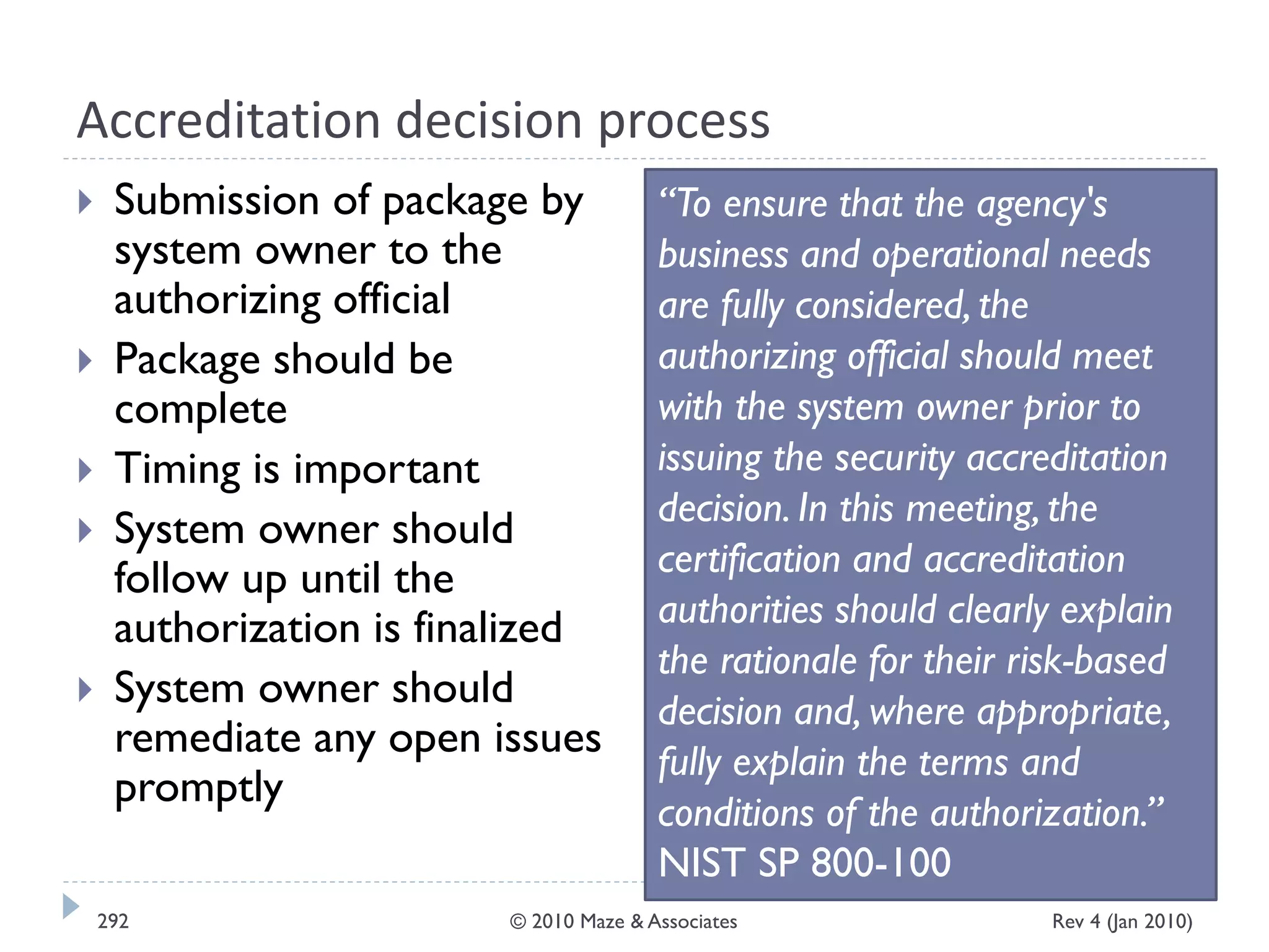 Accreditation decision process
 Submission of package by
system owner to the
authorizing official
 Package should be
complete
 Timing is important
 System owner should
follow up until the
authorization is finalized
 System owner should
remediate any open issues
promptly
“To ensure that the agency's
business and operational needs
are fully considered, the
authorizing official should meet
with the system owner prior to
issuing the security accreditation
decision. In this meeting, the
certification and accreditation
authorities should clearly explain
the rationale for their risk-based
decision and, where appropriate,
fully explain the terms and
conditions of the authorization.”
NIST SP 800-100
Rev 4 (Jan 2010)292 © 2010 Maze & Associates
 