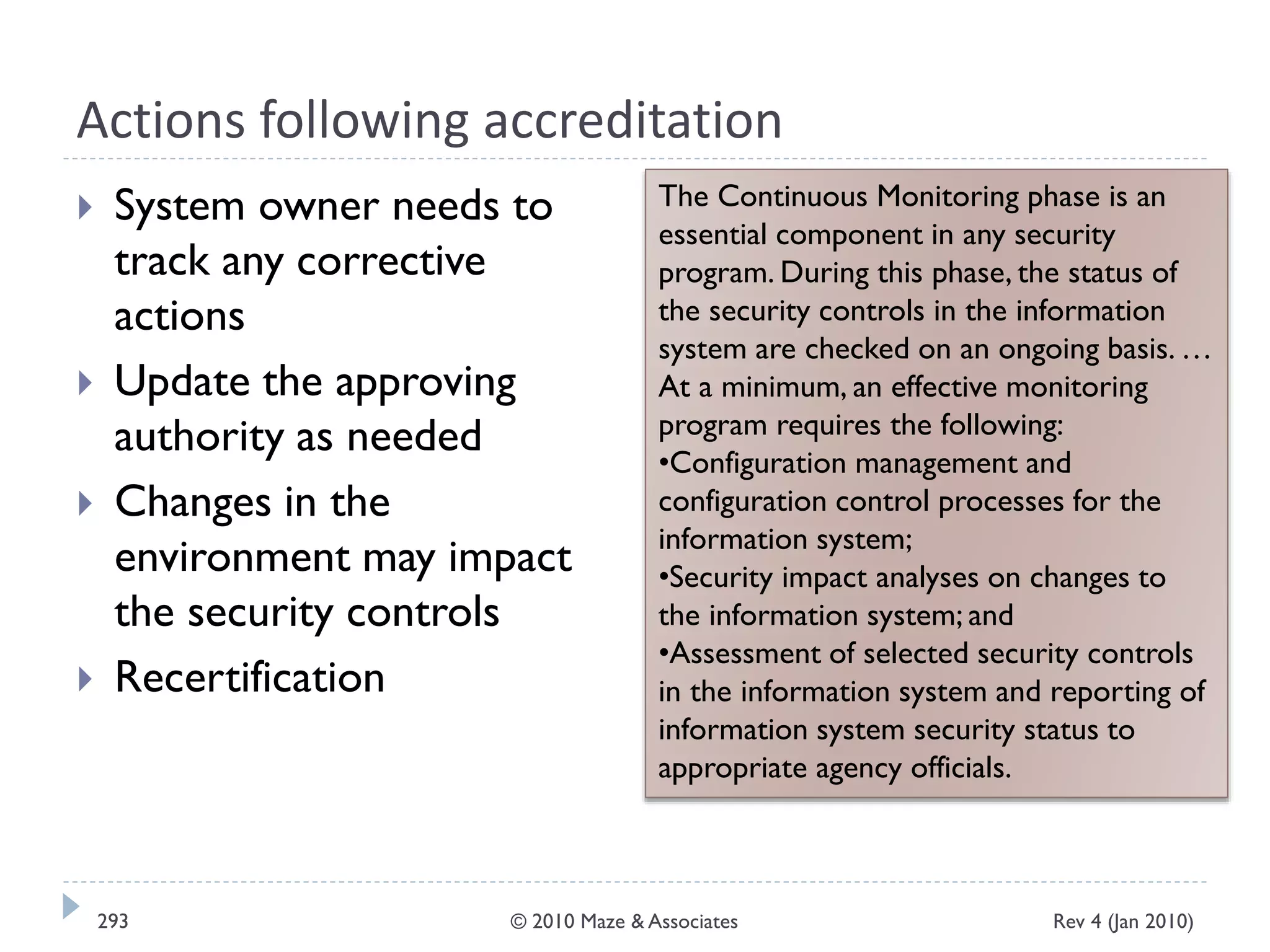 Actions following accreditation
 System owner needs to
track any corrective
actions
 Update the approving
authority as needed
 Changes in the
environment may impact
the security controls
 Recertification
The Continuous Monitoring phase is an
essential component in any security
program. During this phase, the status of
the security controls in the information
system are checked on an ongoing basis. …
At a minimum, an effective monitoring
program requires the following:
•Configuration management and
configuration control processes for the
information system;
•Security impact analyses on changes to
the information system; and
•Assessment of selected security controls
in the information system and reporting of
information system security status to
appropriate agency officials.
Rev 4 (Jan 2010)293 © 2010 Maze & Associates
 