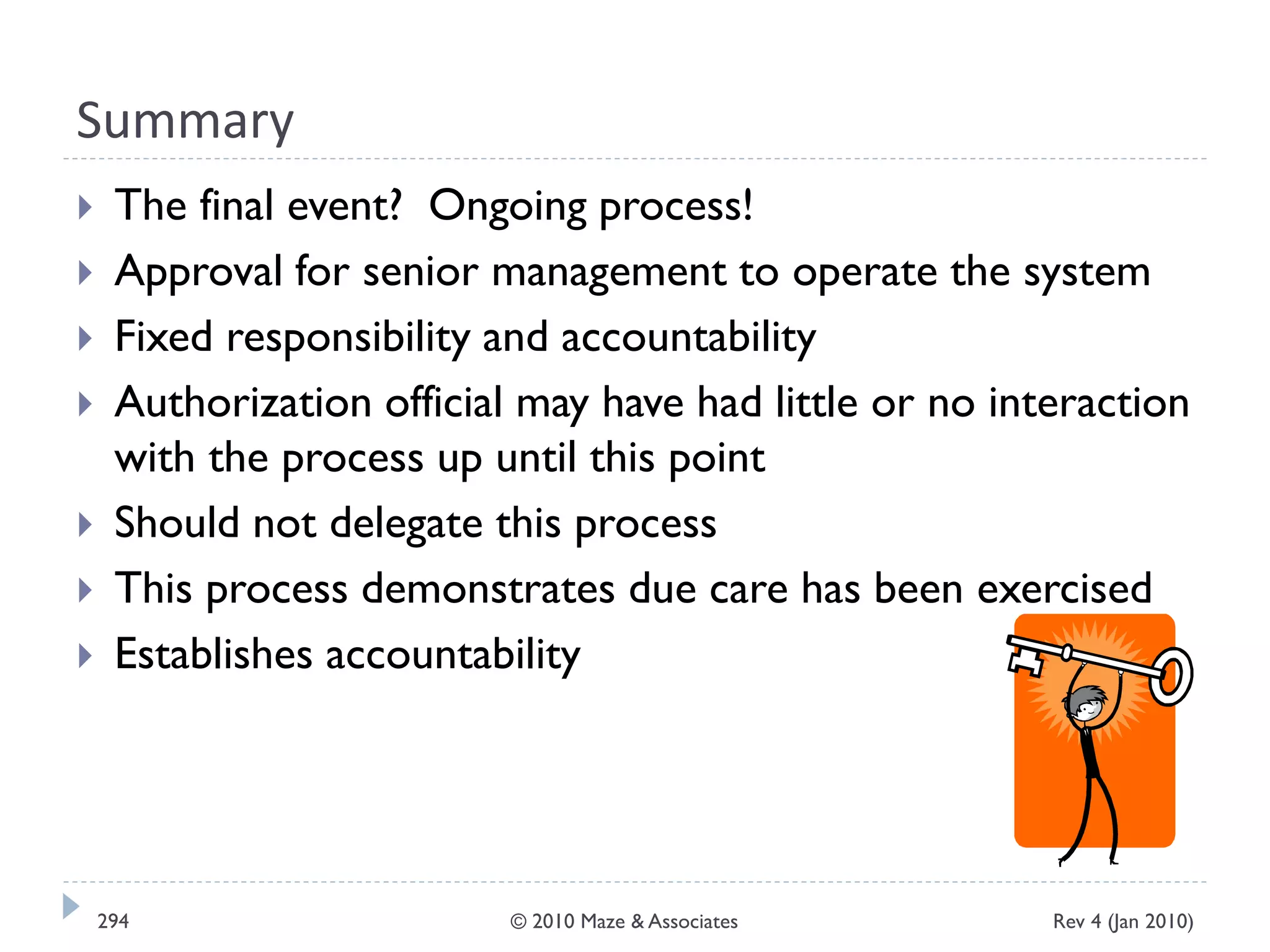 Summary
 The final event? Ongoing process!
 Approval for senior management to operate the system
 Fixed responsibility and accountability
 Authorization official may have had little or no interaction
with the process up until this point
 Should not delegate this process
 This process demonstrates due care has been exercised
 Establishes accountability
Rev 4 (Jan 2010)294 © 2010 Maze & Associates
 