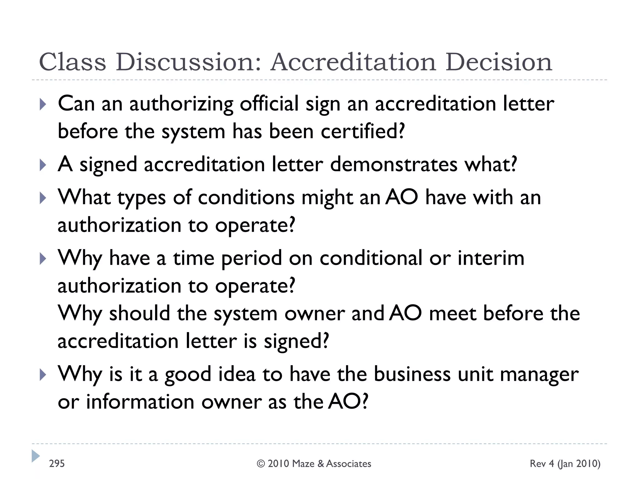 Class Discussion: Accreditation Decision
 Can an authorizing official sign an accreditation letter
before the system has been certified?
 A signed accreditation letter demonstrates what?
 What types of conditions might an AO have with an
authorization to operate?
 Why have a time period on conditional or interim
authorization to operate?
Why should the system owner and AO meet before the
accreditation letter is signed?
 Why is it a good idea to have the business unit manager
or information owner as the AO?
Rev 4 (Jan 2010)295 © 2010 Maze & Associates
 
