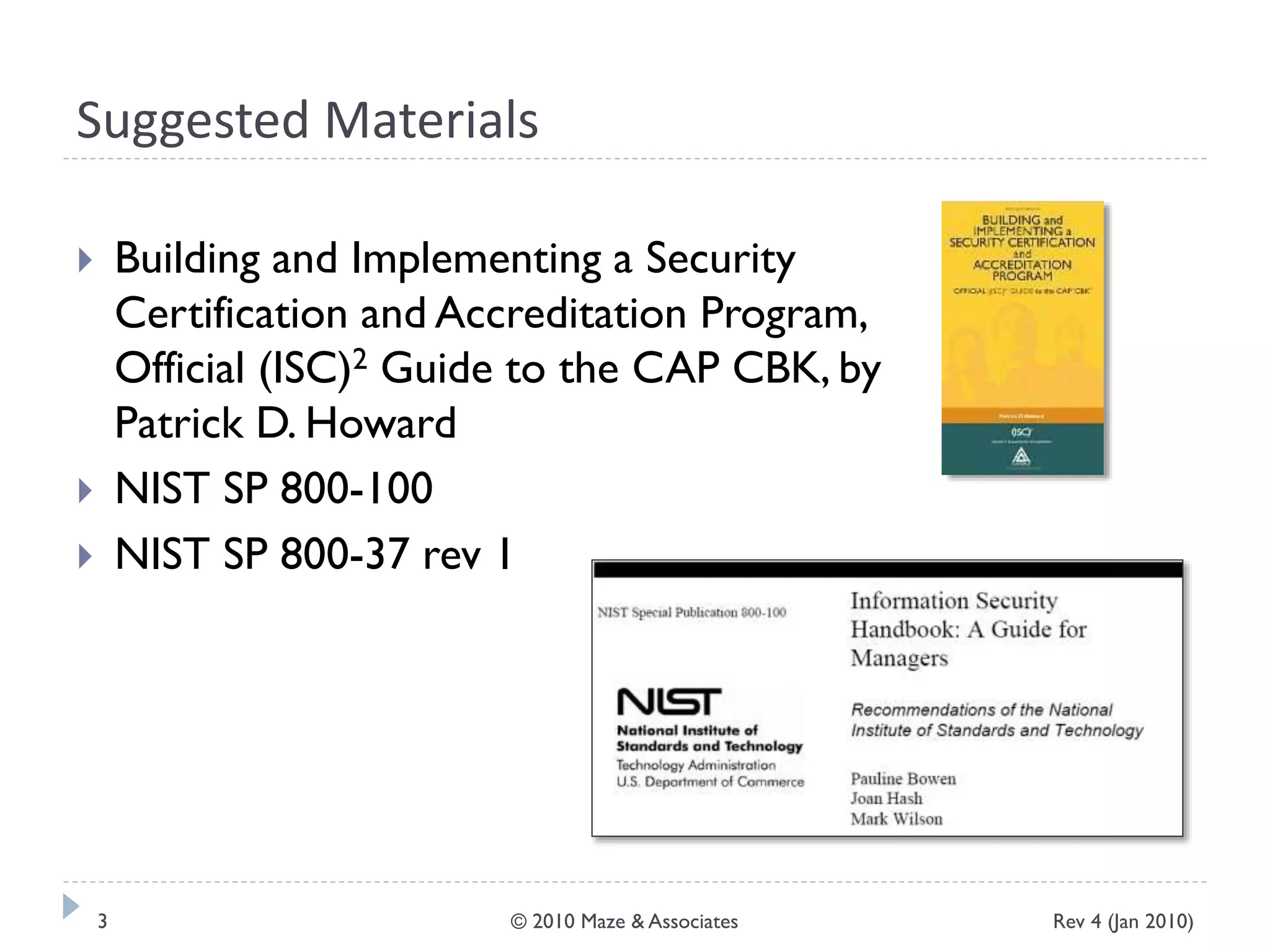 Suggested Materials
 Building and Implementing a Security
Certification and Accreditation Program,
Official (ISC)2 Guide to the CAP CBK, by
Patrick D. Howard
 NIST SP 800-100
 NIST SP 800-37 rev 1
Rev 4 (Jan 2010)3 © 2010 Maze & Associates
 