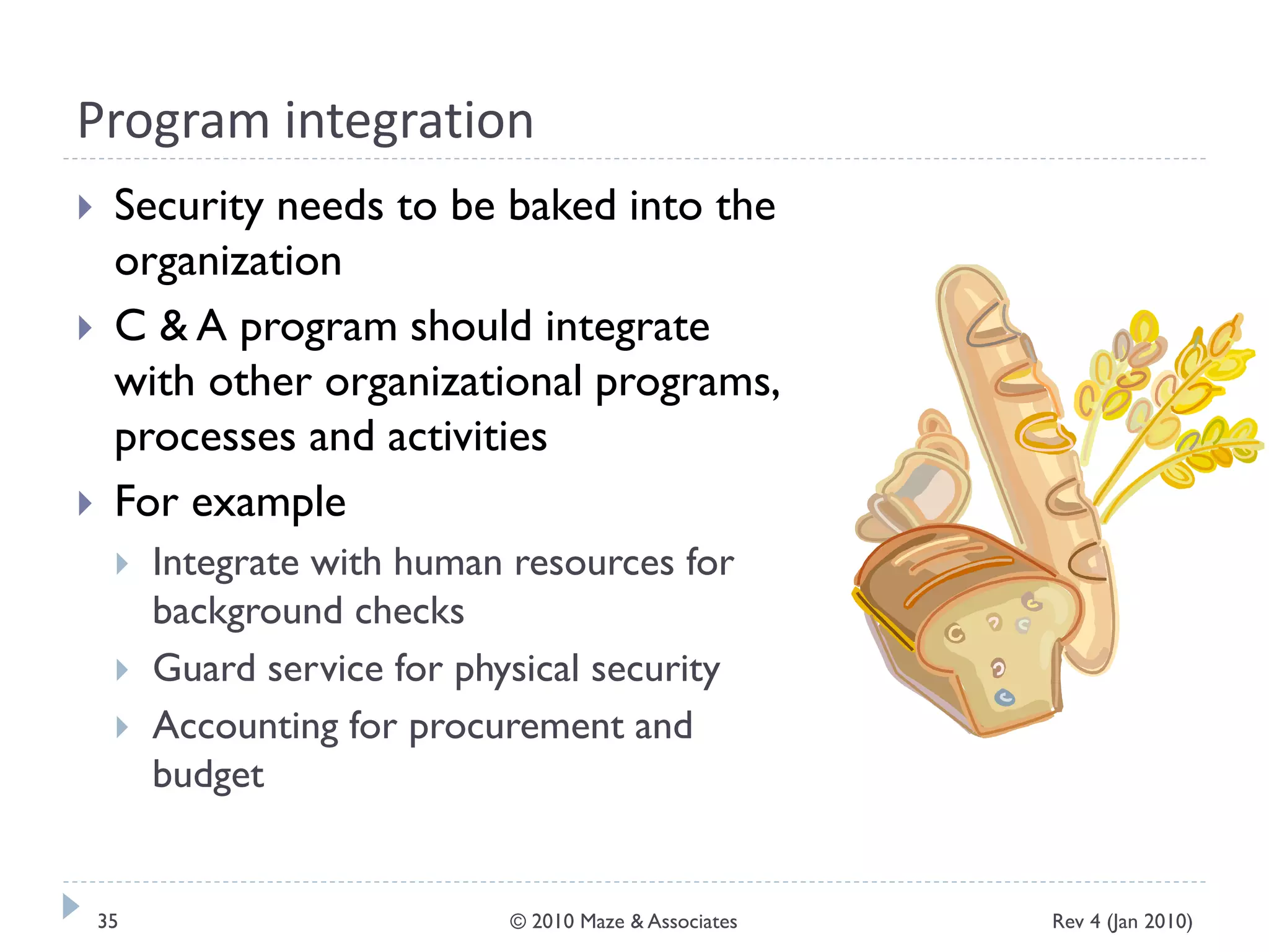 Program integration
 Security needs to be baked into the
organization
 C & A program should integrate
with other organizational programs,
processes and activities
 For example
 Integrate with human resources for
background checks
 Guard service for physical security
 Accounting for procurement and
budget
Rev 4 (Jan 2010)35 © 2010 Maze & Associates
 