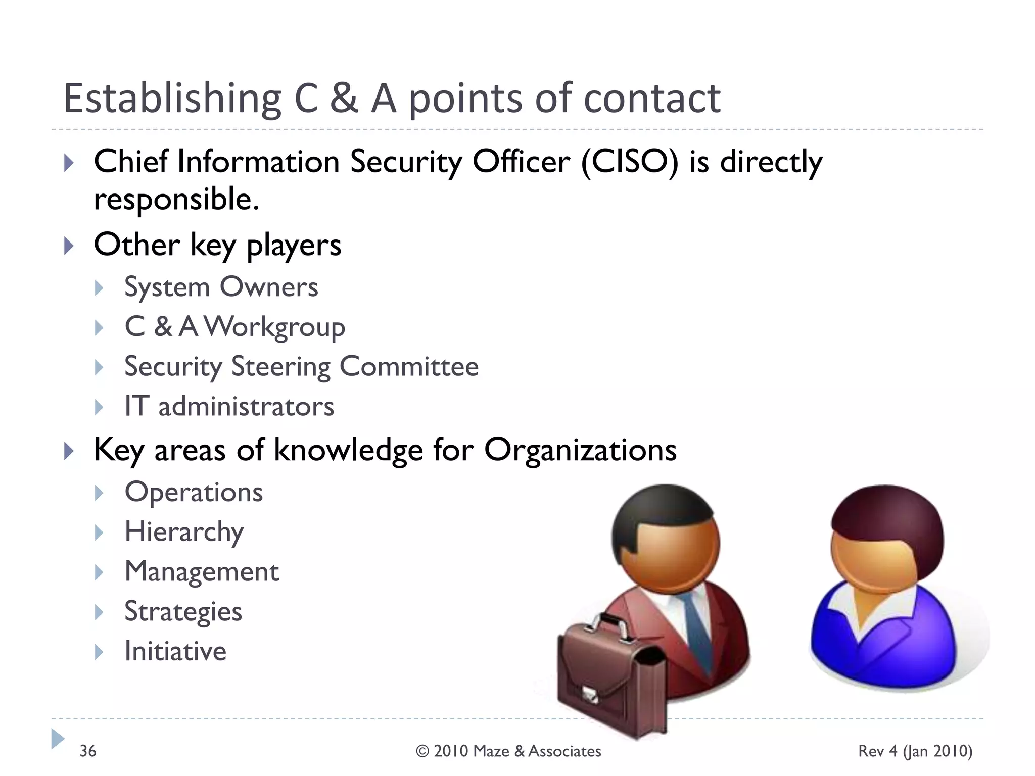 Establishing C & A points of contact
 Chief Information Security Officer (CISO) is directly
responsible.
 Other key players
 System Owners
 C & AWorkgroup
 Security Steering Committee
 IT administrators
 Key areas of knowledge for Organizations
 Operations
 Hierarchy
 Management
 Strategies
 Initiative
Rev 4 (Jan 2010)36 © 2010 Maze & Associates
 