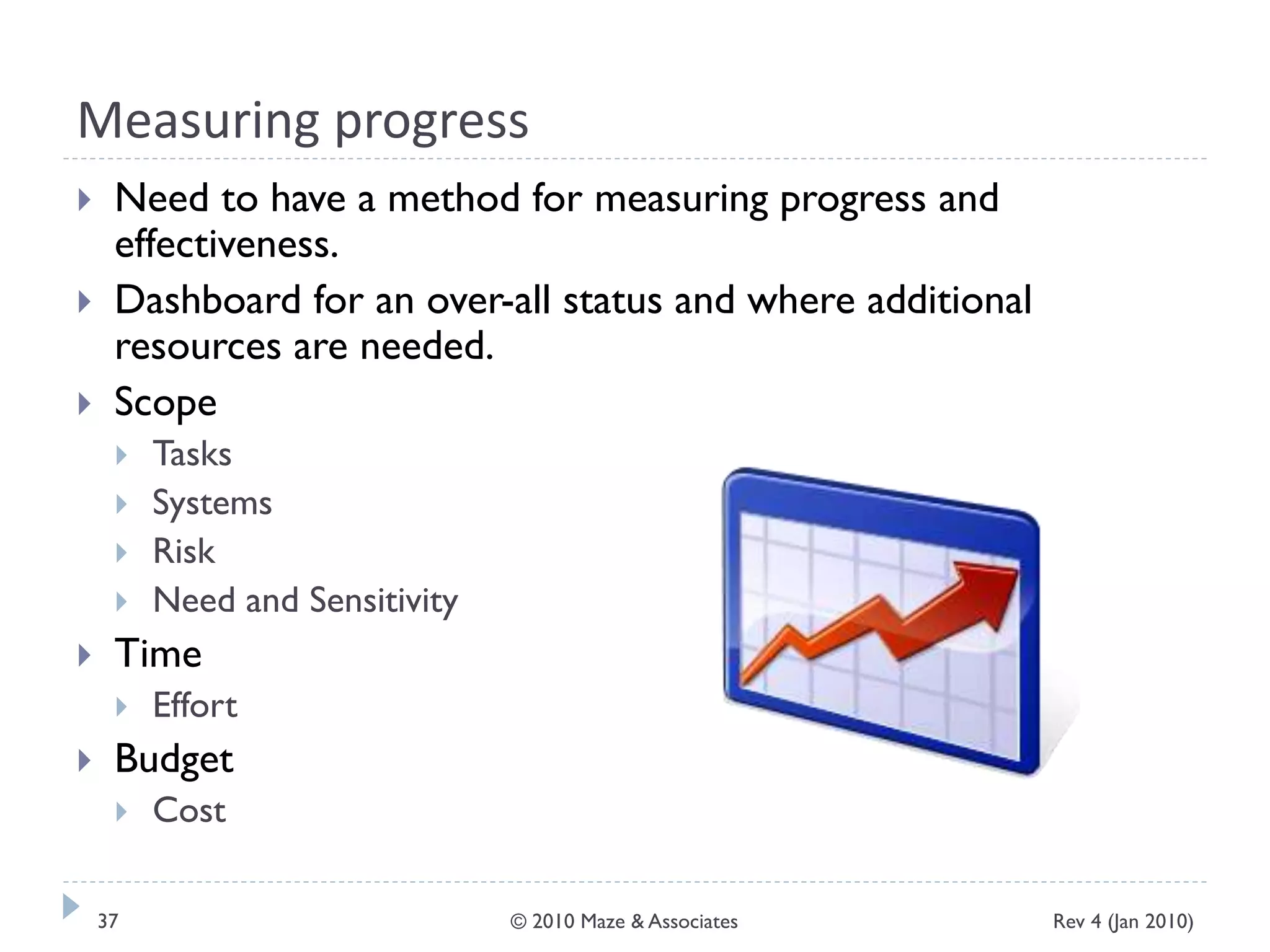 Measuring progress
 Need to have a method for measuring progress and
effectiveness.
 Dashboard for an over-all status and where additional
resources are needed.
 Scope
 Tasks
 Systems
 Risk
 Need and Sensitivity
 Time
 Effort
 Budget
 Cost
Rev 4 (Jan 2010)37 © 2010 Maze & Associates
 