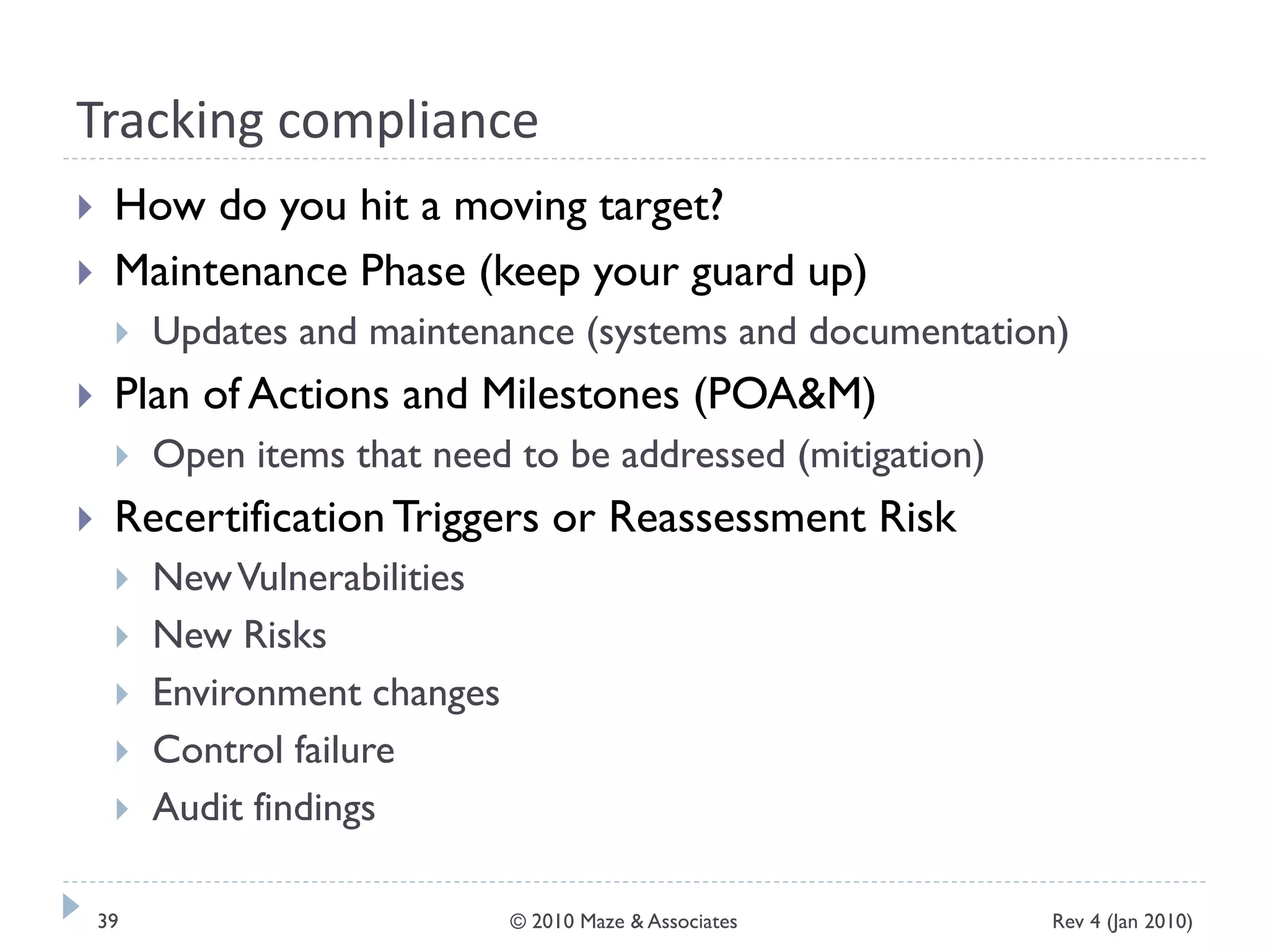 Tracking compliance
 How do you hit a moving target?
 Maintenance Phase (keep your guard up)
 Updates and maintenance (systems and documentation)
 Plan of Actions and Milestones (POA&M)
 Open items that need to be addressed (mitigation)
 RecertificationTriggers or Reassessment Risk
 NewVulnerabilities
 New Risks
 Environment changes
 Control failure
 Audit findings
Rev 4 (Jan 2010)39 © 2010 Maze & Associates
 