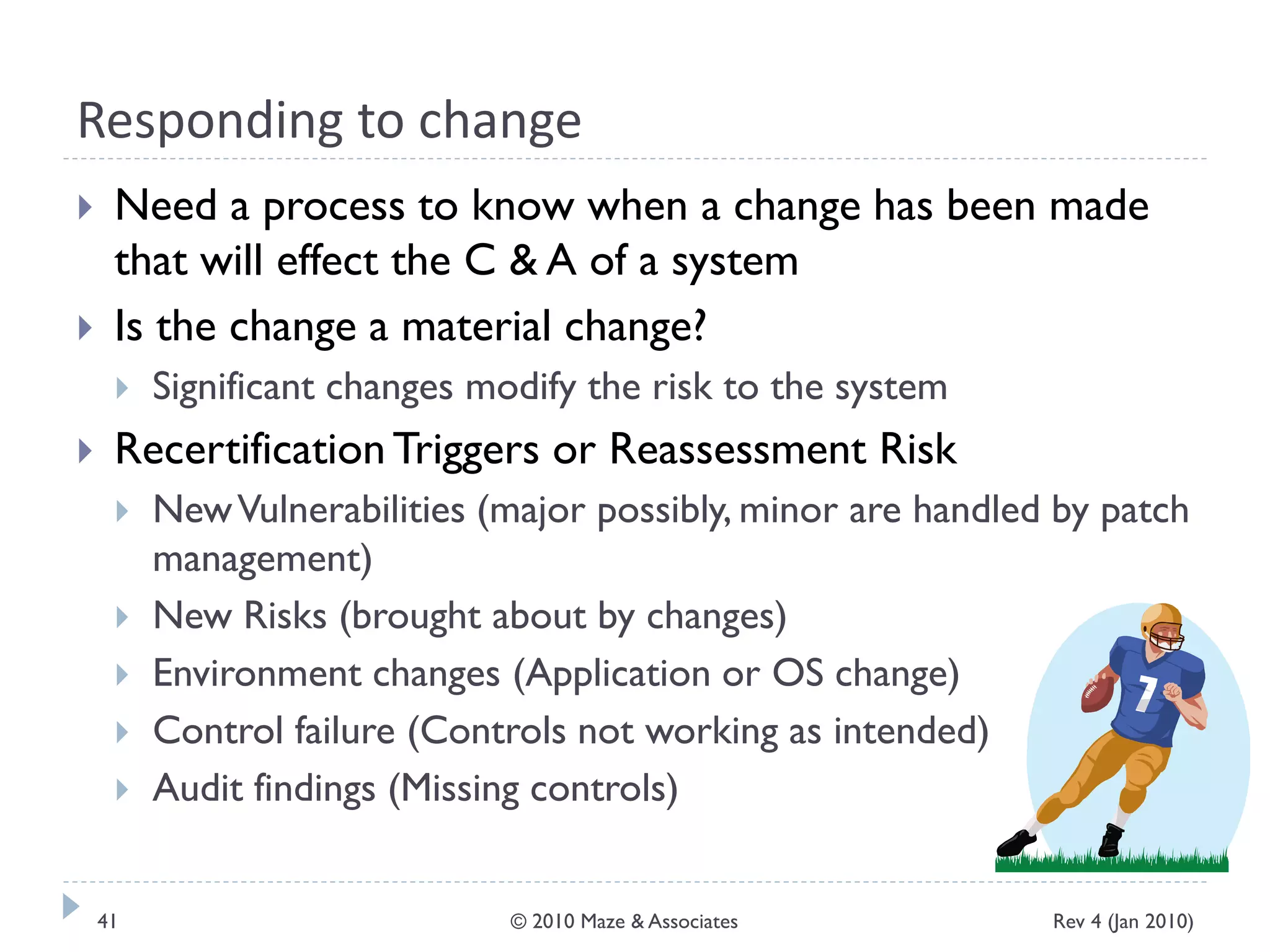 Responding to change
 Need a process to know when a change has been made
that will effect the C & A of a system
 Is the change a material change?
 Significant changes modify the risk to the system
 Recertification Triggers or Reassessment Risk
 NewVulnerabilities (major possibly, minor are handled by patch
management)
 New Risks (brought about by changes)
 Environment changes (Application or OS change)
 Control failure (Controls not working as intended)
 Audit findings (Missing controls)
Rev 4 (Jan 2010)41 © 2010 Maze & Associates
 