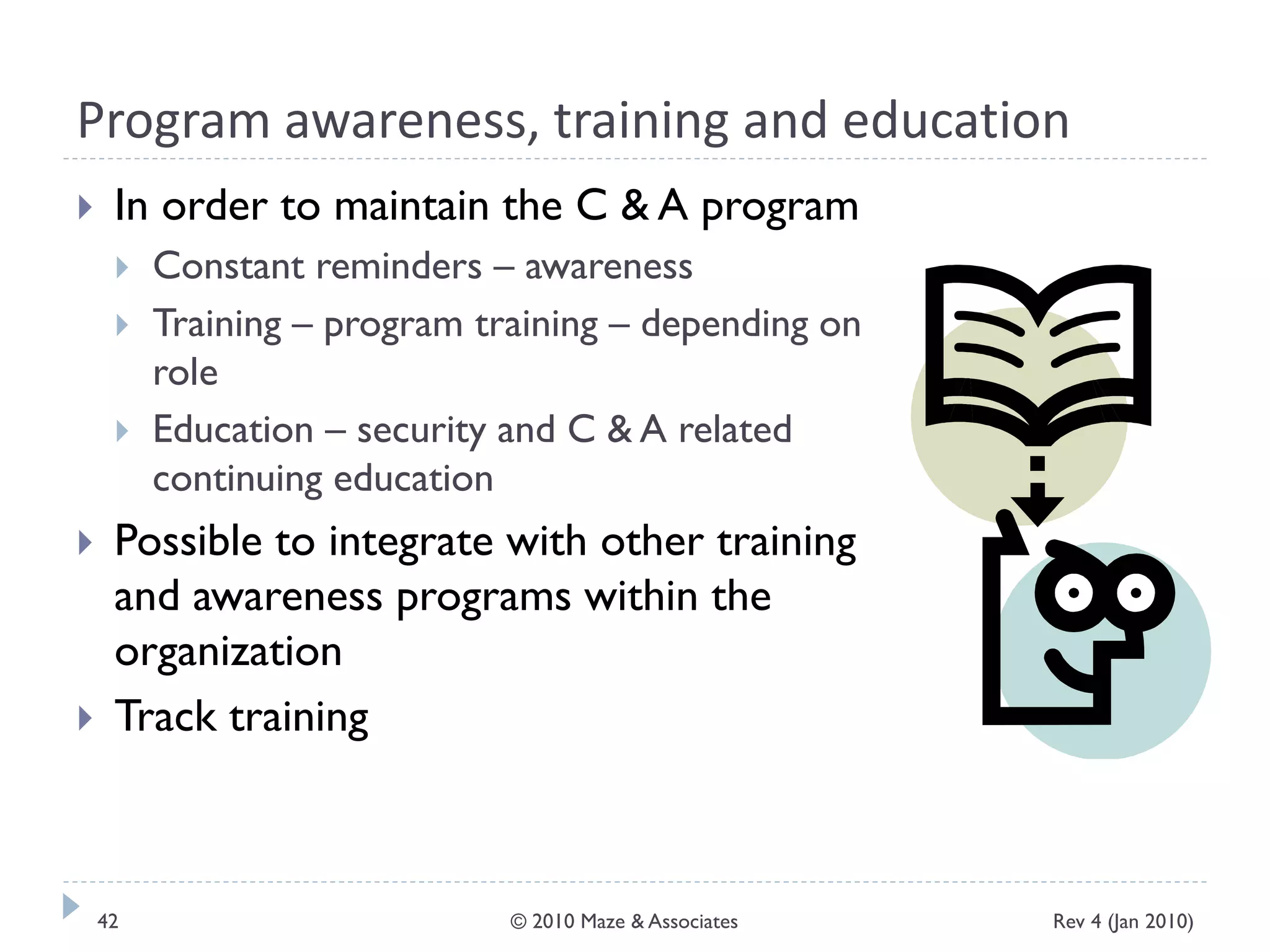 Program awareness, training and education
 In order to maintain the C & A program
 Constant reminders – awareness
 Training – program training – depending on
role
 Education – security and C & A related
continuing education
 Possible to integrate with other training
and awareness programs within the
organization
 Track training
Rev 4 (Jan 2010)42 © 2010 Maze & Associates
 