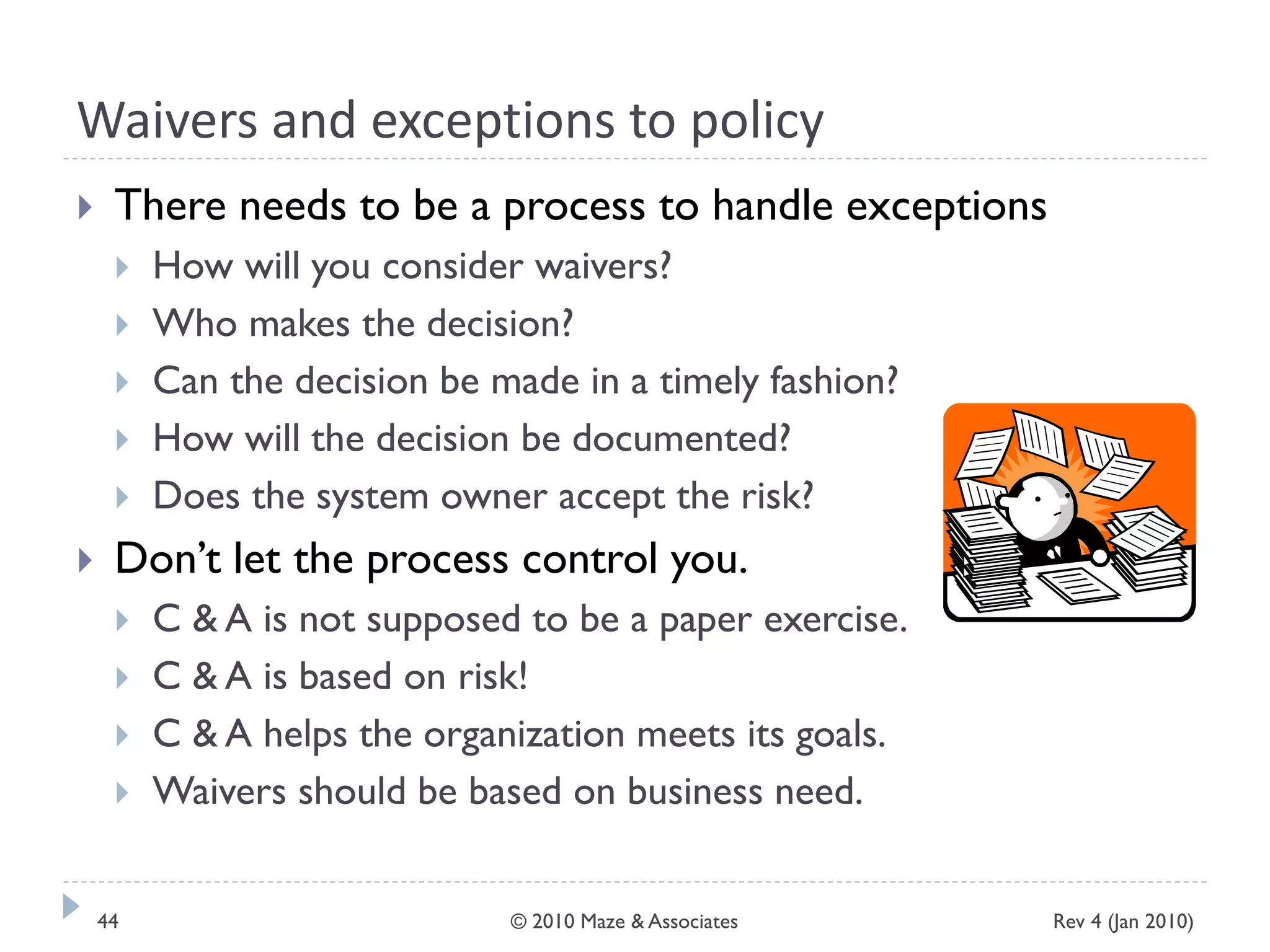 Waivers and exceptions to policy
 There needs to be a process to handle exceptions
 How will you consider waivers?
 Who makes the decision?
 Can the decision be made in a timely fashion?
 How will the decision be documented?
 Does the system owner accept the risk?
 Don’t let the process control you.
 C & A is not supposed to be a paper exercise.
 C & A is based on risk!
 C & A helps the organization meets its goals.
 Waivers should be based on business need.
Rev 4 (Jan 2010)44 © 2010 Maze & Associates
 