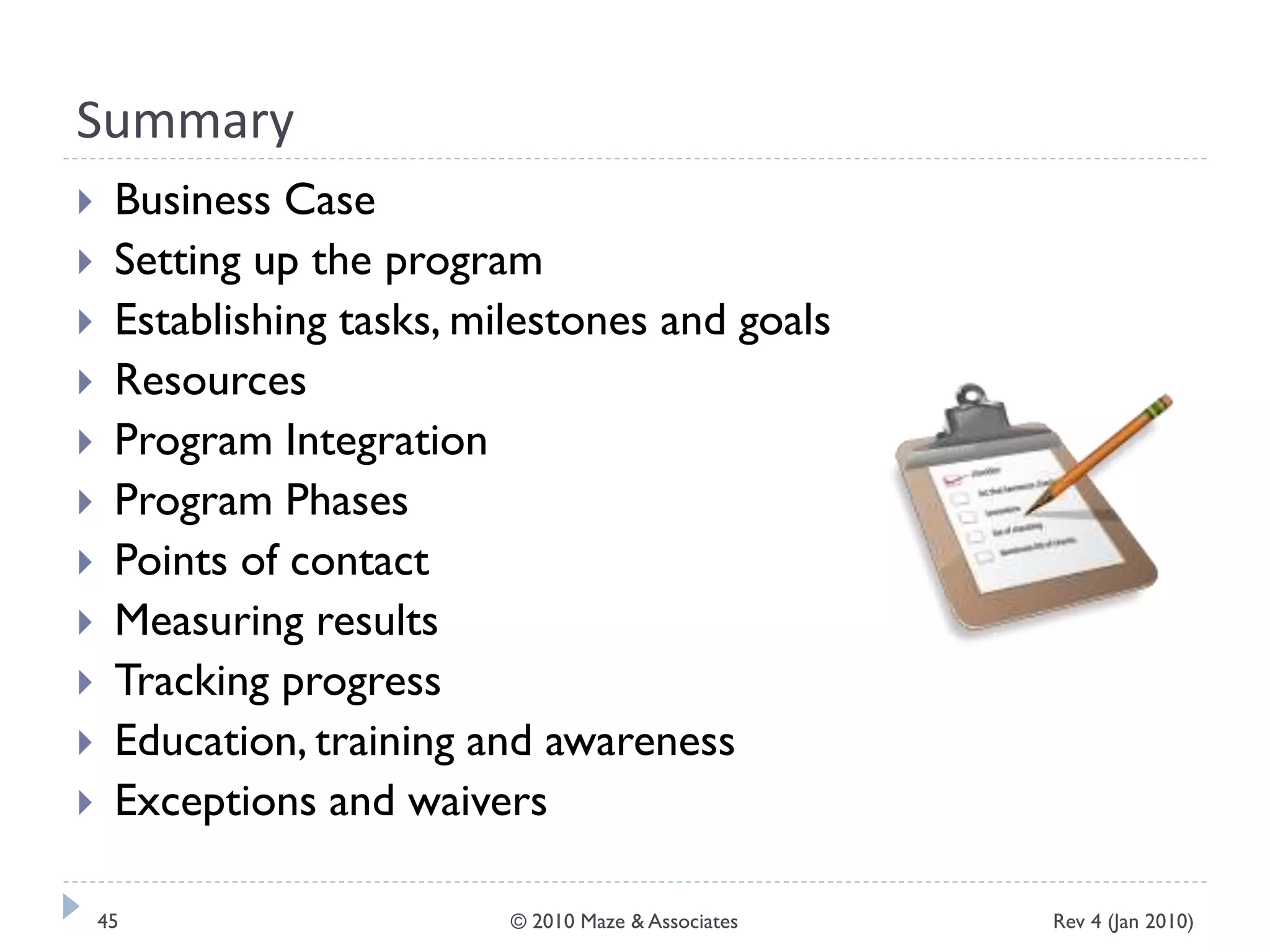 Summary
 Business Case
 Setting up the program
 Establishing tasks, milestones and goals
 Resources
 Program Integration
 Program Phases
 Points of contact
 Measuring results
 Tracking progress
 Education, training and awareness
 Exceptions and waivers
Rev 4 (Jan 2010)45 © 2010 Maze & Associates
 