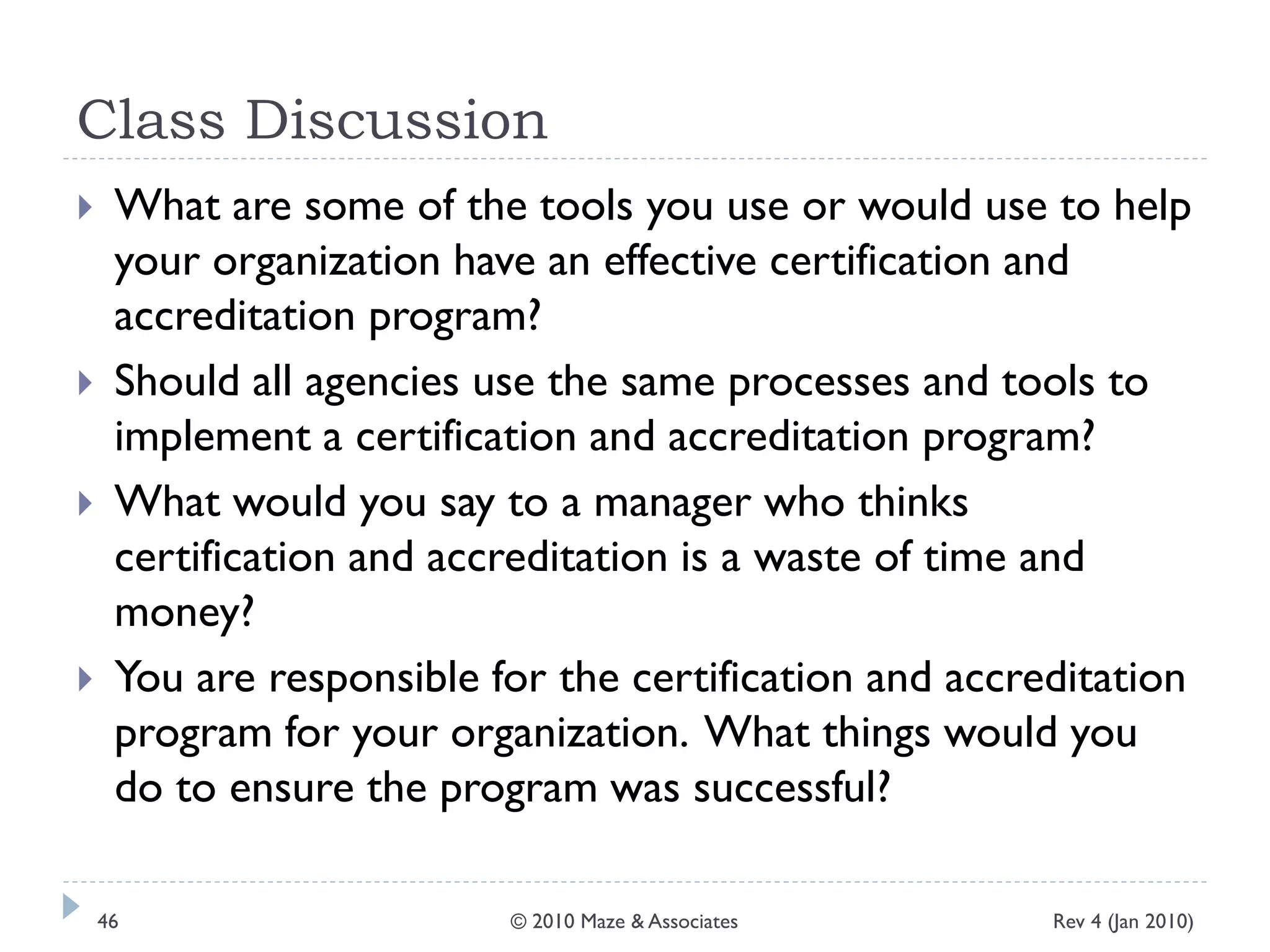 Class Discussion
 What are some of the tools you use or would use to help
your organization have an effective certification and
accreditation program?
 Should all agencies use the same processes and tools to
implement a certification and accreditation program?
 What would you say to a manager who thinks
certification and accreditation is a waste of time and
money?
 You are responsible for the certification and accreditation
program for your organization. What things would you
do to ensure the program was successful?
Rev 4 (Jan 2010)46 © 2010 Maze & Associates
 