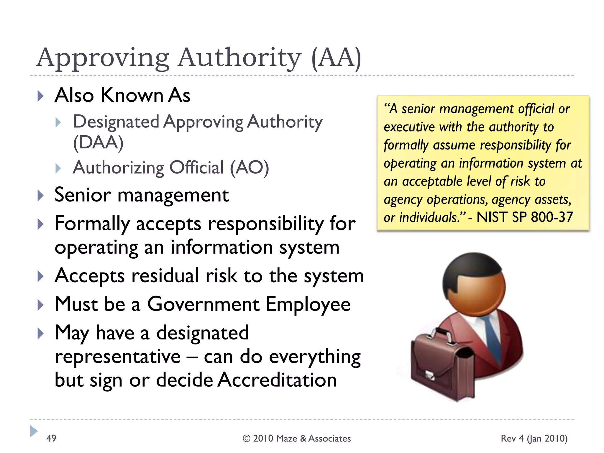 Approving Authority (AA)
 Also Known As
 Designated Approving Authority
(DAA)
 Authorizing Official (AO)
 Senior management
 Formally accepts responsibility for
operating an information system
 Accepts residual risk to the system
 Must be a Government Employee
 May have a designated
representative – can do everything
but sign or decide Accreditation
“A senior management official or
executive with the authority to
formally assume responsibility for
operating an information system at
an acceptable level of risk to
agency operations, agency assets,
or individuals.” - NIST SP 800-37
Rev 4 (Jan 2010)49 © 2010 Maze & Associates
 
