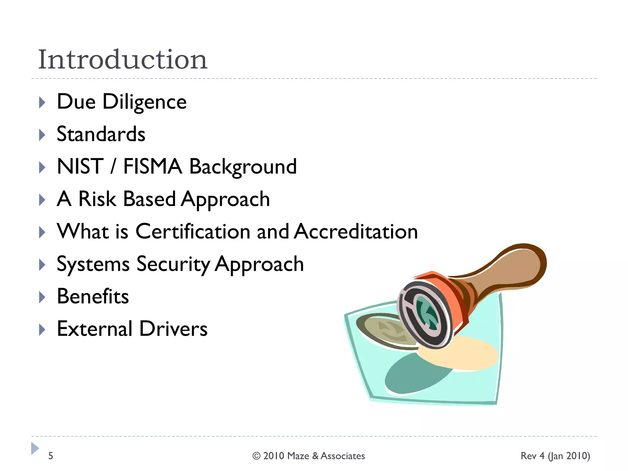 Introduction
 Due Diligence
 Standards
 NIST / FISMA Background
 A Risk Based Approach
 What is Certification and Accreditation
 Systems Security Approach
 Benefits
 External Drivers
Rev 4 (Jan 2010)5 © 2010 Maze & Associates
 