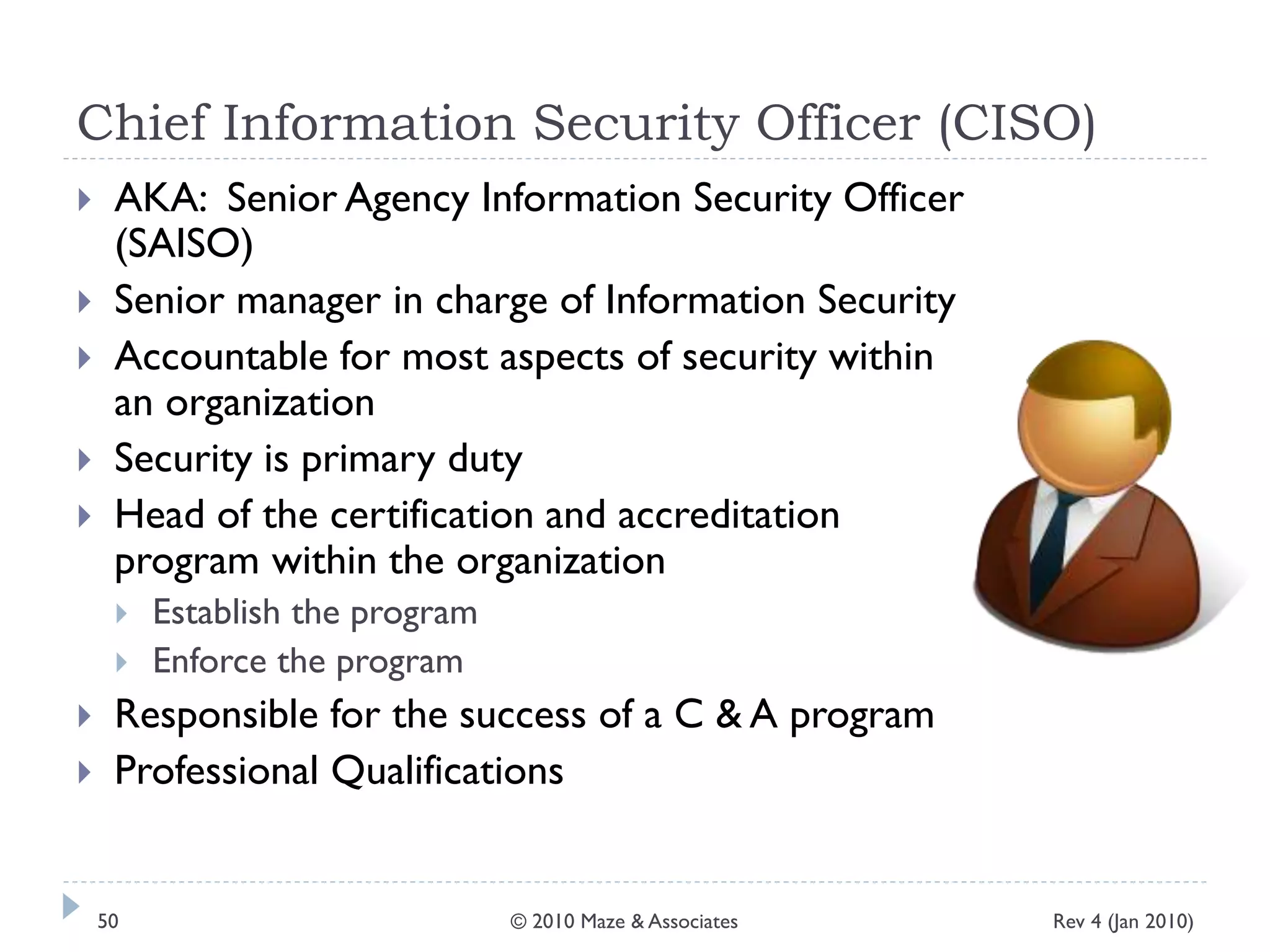 Chief Information Security Officer (CISO)
 AKA: Senior Agency Information Security Officer
(SAISO)
 Senior manager in charge of Information Security
 Accountable for most aspects of security within
an organization
 Security is primary duty
 Head of the certification and accreditation
program within the organization
 Establish the program
 Enforce the program
 Responsible for the success of a C & A program
 Professional Qualifications
Rev 4 (Jan 2010)50 © 2010 Maze & Associates
 