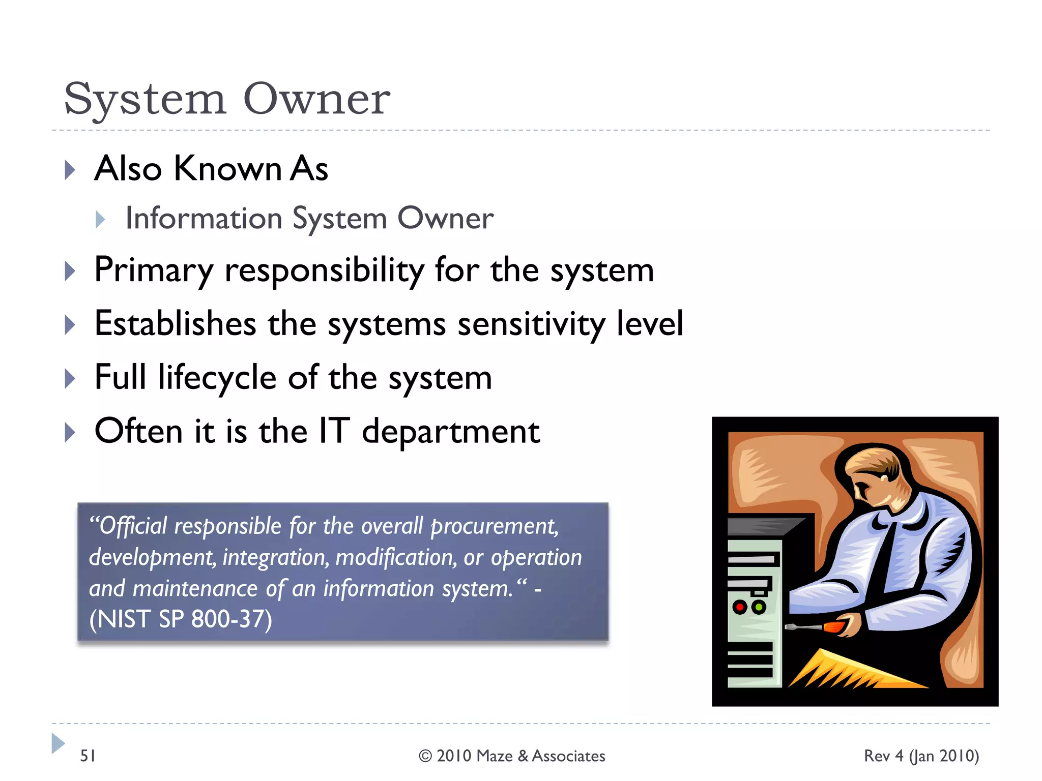 System Owner
 Also Known As
 Information System Owner
 Primary responsibility for the system
 Establishes the systems sensitivity level
 Full lifecycle of the system
 Often it is the IT department
“Official responsible for the overall procurement,
development, integration, modification, or operation
and maintenance of an information system.“ -
(NIST SP 800-37)
Rev 4 (Jan 2010)51 © 2010 Maze & Associates
 
