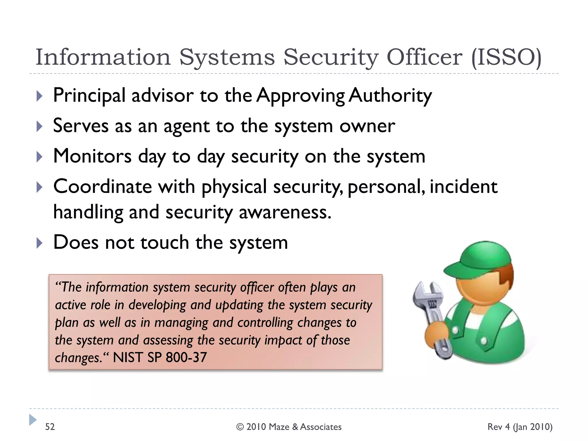 Information Systems Security Officer (ISSO)
 Principal advisor to the Approving Authority
 Serves as an agent to the system owner
 Monitors day to day security on the system
 Coordinate with physical security, personal, incident
handling and security awareness.
 Does not touch the system
“The information system security officer often plays an
active role in developing and updating the system security
plan as well as in managing and controlling changes to
the system and assessing the security impact of those
changes.“ NIST SP 800-37
Rev 4 (Jan 2010)52 © 2010 Maze & Associates
 