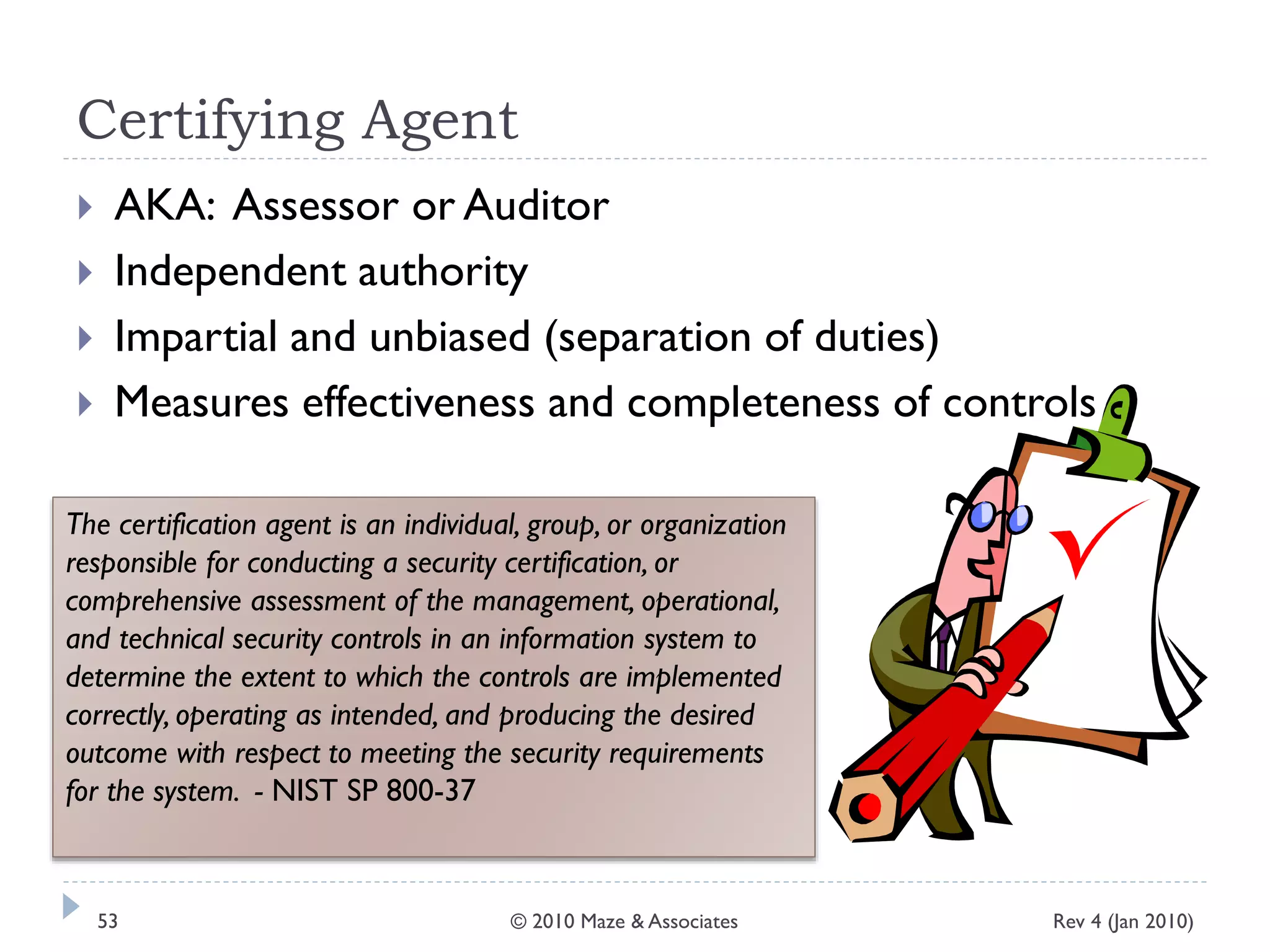 Certifying Agent
 AKA: Assessor or Auditor
 Independent authority
 Impartial and unbiased (separation of duties)
 Measures effectiveness and completeness of controls
The certification agent is an individual, group, or organization
responsible for conducting a security certification, or
comprehensive assessment of the management, operational,
and technical security controls in an information system to
determine the extent to which the controls are implemented
correctly, operating as intended, and producing the desired
outcome with respect to meeting the security requirements
for the system. - NIST SP 800-37
Rev 4 (Jan 2010)53 © 2010 Maze & Associates
 