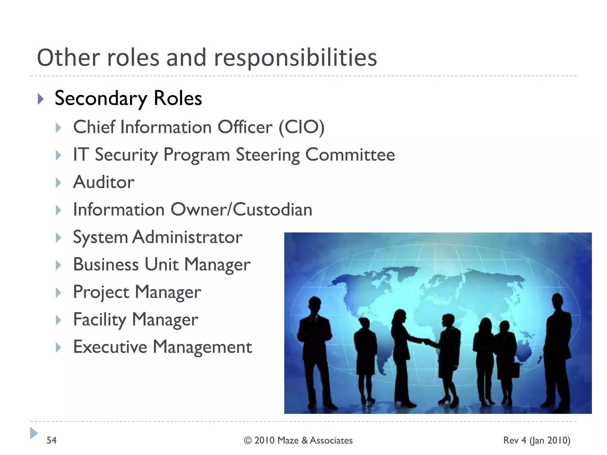 Other roles and responsibilities
 Secondary Roles
 Chief Information Officer (CIO)
 IT Security Program Steering Committee
 Auditor
 Information Owner/Custodian
 System Administrator
 Business Unit Manager
 Project Manager
 Facility Manager
 Executive Management
Rev 4 (Jan 2010)54 © 2010 Maze & Associates
 